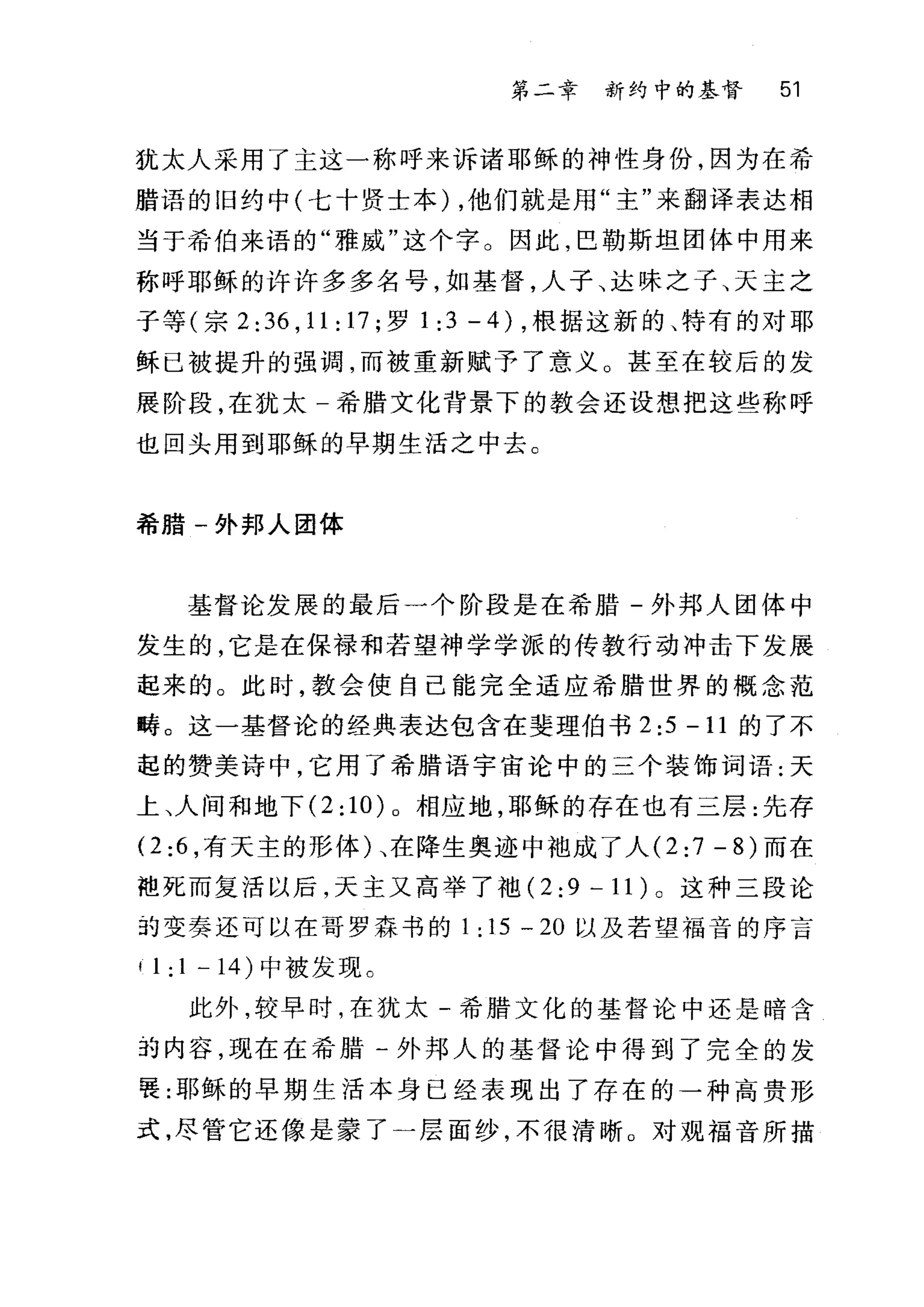 第二章 新约中的基督 51
犹太人采用了主这一称呼来诉诸耶稣的神性身份，因为在希
腊语的旧约中(七十贤士本) ，他们就是用"主"来翻译表达相
当于希伯来语的"雅戚"这个字。因此，巴勒斯坦团体中用来
称呼耶稣的许许多多名号，如基督，人子、达味之子、天主之
子等(宗 2: 36 , 11 : 17 ;罗 1:3-4) ，根据这新的、特有的对耶
稣已被提升的强调，而被重新赋予了意义。甚至在较后的发
展阶段，在犹太一希腊文化背景下的教会还设想把这些称呼
也回头用到耶稣的早期生活之中去 C
希腊一外邦人团体
基督论发展的最后一个阶段是在希腊-外邦人团体中
发生的，它是在保禄和若望神学学派的传教行动冲击下发展
起来的。此时，教会使自己能完全适应希腊世界的概念范
畴。这一基督i仑的经典表达包含在斐理伯书 2:5 -11 的了不
起的赞美诗中，它用了希腊语宇宙论中的三个装饰词语:天
上、人间和地下 (2:10)0 相应地，耶稣的存在也有三层:先存
。 :6 ，有天主的形体)、在降生奥迹中袖成了人 (2:7 -8) 而在
袍死而复活以后，天主又高举了袖 (2 :9 一 1 1) 0 这种三段论
却变奏还可以在哥罗森书的 1: 15 - 20 以及若望福音的序言
11:1-14) 中被发现。
此外，较早时，在犹太-希腊文化的基督论中还是暗含
3~ 内容，现在在希腊一外邦人的基督论中得到了完全的发
要:耶稣的早期生活本身已经表现出了存在的一种高贵形
式，尽管它还像是蒙了一层面纱，不很清晰。对观福音所描
 