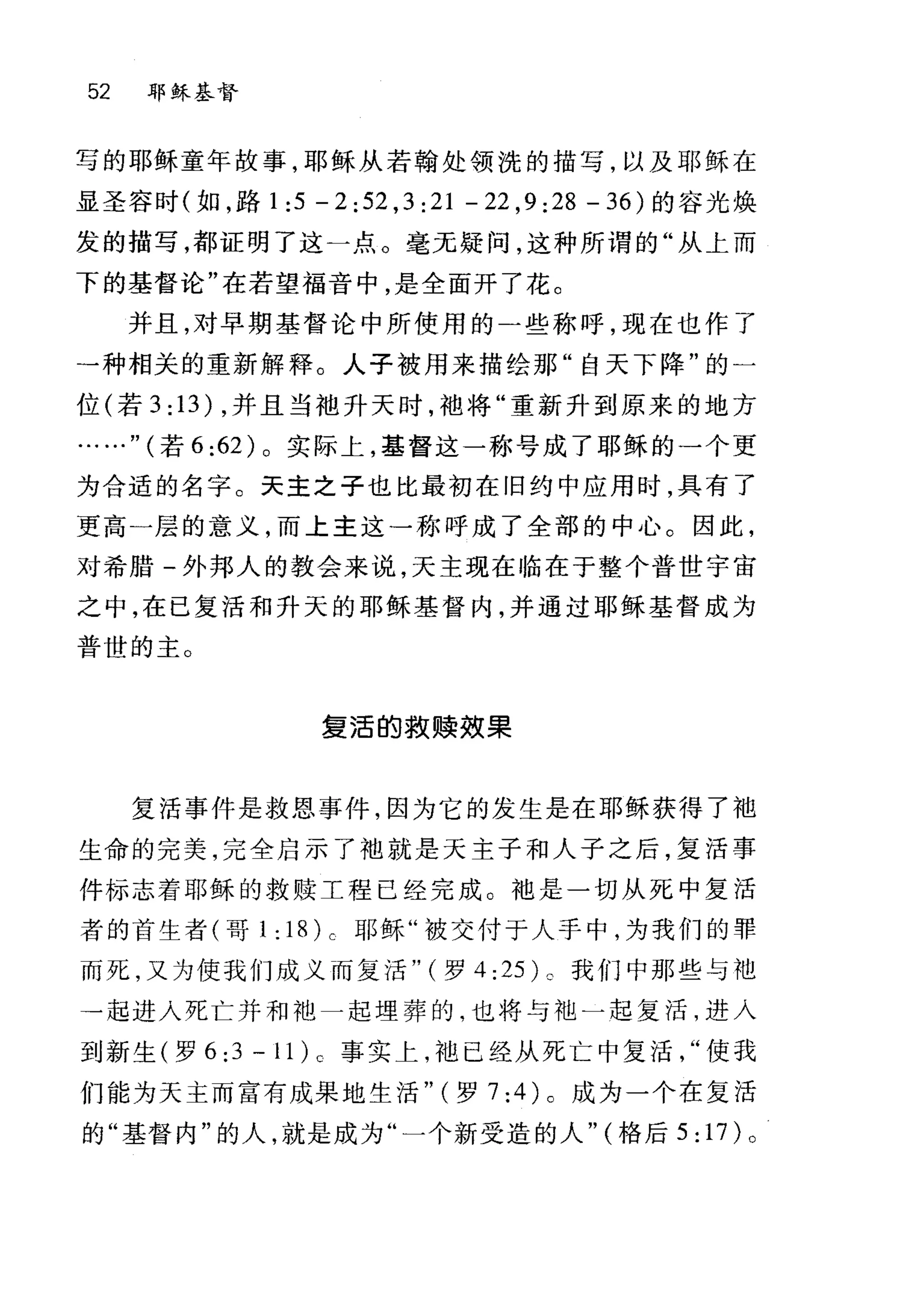 52 耶稣基督
写的耶稣童年故事，耶稣从若翰处领洗的描写，以及耶稣在
显圣容时(如，路 1:5 -2:52 ,3:21 -22 ,9:28 -36) 的容光焕
发的描写，都证明了这一点。毫无疑问，这种所谓的"从上而
下的基督论"在若望福音中，是全面开了花。
并且，对早期基督论中所使用的-些称呼，现在也作了
→种相关的重新解释。人子被用来描绘那"自天下降"的一
位(若 3: 13) ，并且当袖升天日才，袖将"重新升到原来的地方
.." (若 6:62) 。实际上，基督这一称号成了耶稣的一个更
为合适的名字。天主之子也比最初在旧约中应用时，具有了
更高一层的意义，而上主这一称呼成了全部的中心。因此，
对希腊-外邦人的教会来说，天主现在临在于整个普世宇宙
之中，在己复活和升天的耶稣基督内，并通过耶稣基督成为
普世的主。
复活的救赎毅果
复活事件是救恩事件，因为它的发生是在耶稣获得了袖
生命的完美，完全启示了丰也就是天主子和人子之后，复活事
件标志着耶稣的救赎工程已经完成。干也是一切从死中复活
者的首生者(哥 1:18)c 耶稣"被交付于人手中，为我们的罪
而死，又为使我们成义而复活" (罗 4 :25) c 我们中那些与地
→起进入死亡井和池一起埋葬的，也将与池一起复活，进入
到新生(罗 6:3-1 1) 0 事实上，袍已经从死亡中复活使我
们能为天主而富有成果地生活" (罗 7:4) 0 成为一个在复活
的"基督内"的人，就是成为"一个新受造的人" (格后 5: 17) 。
 