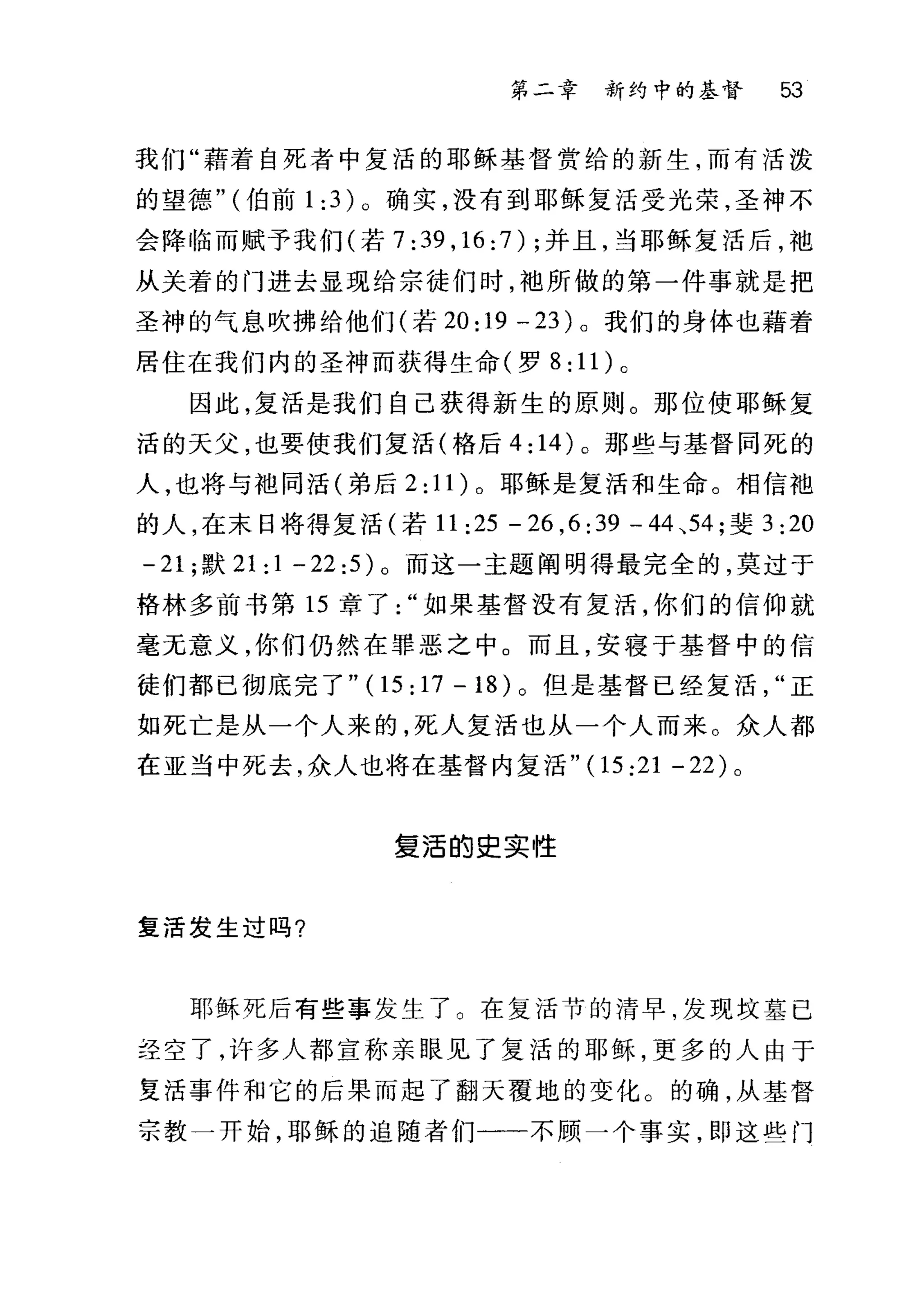 第二章 新约中的基督 53
我们"藉着自死者中复活的耶稣基督赏给的新生，而有活泼
的望德" (伯前 1: 3) 。确实，没有到耶稣复活受光荣，圣神不
会降临而赋予我们(若 7: 39 , 16: 7) ;并且，当耶稣复活后，袖
从关着的门进去显现给宗徒们时，干也所做的第一件事就是把
圣神的气息吹拂给他们(若 20: 19 - 23) 。我们的身体也藉着
居住在我们内的圣神而获得生命(罗 8: 11) 。
因此，复活是我们自己获得新生的原则。那位使耶稣复
活的天父，也要使我们复活(格后 4: 14) 。那些与基督同死的
人，也将与袍同活(弟后 2: 11) 。耶稣是复活和生命。相信袍
的人，在末日将得复活(若 11 :25 - 26 ,6 :另一 44 、 54; 斐 3:20
-21 ;默 21: 1 - 22:5) 。而这一主题阐明得最完全的，莫过于
格林多前书第 15 章了如果基督没有复活，你们的信仰就
毫无意义，你们仍然在罪恶之中。而且，安寝于基督中的信
徒们都已彻底完了"(1 5:17-18) 。但是基督已经复活正
如死亡是从一个人来的，死人复活也从一个人而来。众人都
在亚当中死去，众人也将在基督内复活" (15 :21 - 22 )。
复活的史实性
复活发生过吗?
耶稣死后有些事发生了。在复活节的清早，发现坟墓已
主空了，许多人都宣称亲眼见了复活的耶稣，更多的人由于
复活事件和它的后果而起了翻天覆地的变化。的确，从基督
宗教一开始，耶稣的追随者们一一不顾一个事实，即这些门
 