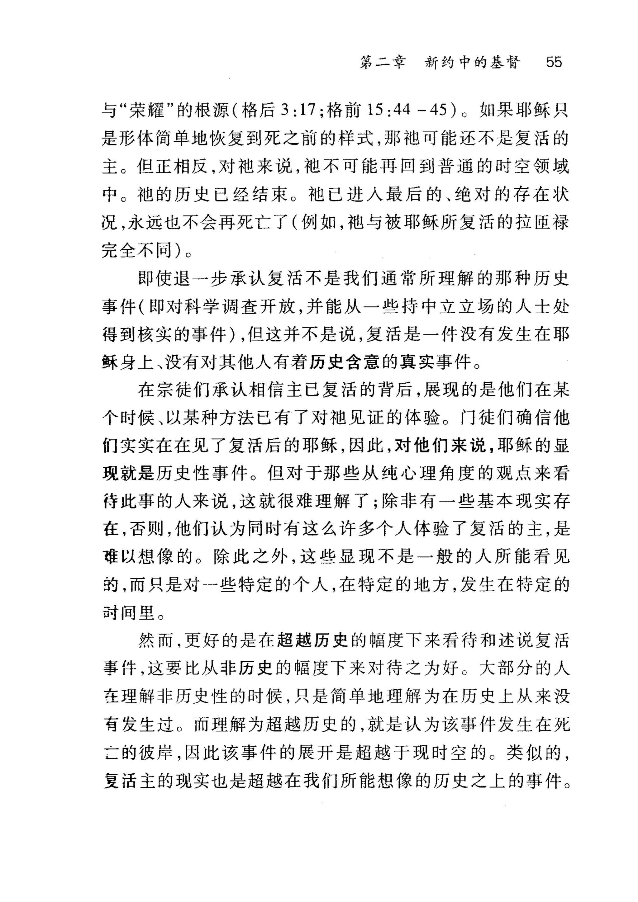 第二章 新约中的基督 55
与"荣耀"的根摞(格后 3: 17; 格前 15:44-45) 。如果耶稣只
是形体简单地恢复到死之前的样式，那;也可能还不是复活的
主 G 但正相反，对袖来说， f也不可能再回到普通的时空领域
中 c 袍的历史已经结束。袍已进入最后的、绝对的存在状
况，永远也不会再死亡了(例如， f也与被耶稣所复活的拉臣禄
完全不同)。
即使退一步承认复活不是我们通常所理解的那种历史
事件(即对科学调查开放，并能从一些持中立立场的人士处
得到核实的事件) ，但这并不是说，复活是一件没有发生在耶
稣身上、没有对其他人有着历史含意的真实事件。
在宗徒们承认相信主已复活的背后，展现的是他们在某
个时候、以某种方法已有了对袍见证的体验。门徒们确信他
们实实在在见了复活后的耶稣，因此，对他们来说，耶稣的显
现就是历史性事件。但对于那些从纯心理角度的观点来看
待此事的人来说，这就很难理解了;除非有一些基本现实存
在，否则，他们认为同时有这么许多个人体验了复活的主，是
难以想像的。除此之外，这些显现不是一般的人所能看见
拍，而只是对一些特定的个人，在特定的地方，发生在特定的
叶间里。
然而，更好的是在超越历史的幅度下来看待和述说复活
事件，这要比从非历史的幅度下来对待之为好 c 大部分的人
在理解非历史性的时候，只是简单地理解为在历史上从来没
育发生过。而理解为超越历史的，就是认为该事件发生在死
±的彼岸，因此该事件的展开是超越于现时空的 O 类似的，
复活主的现实也是超越在我们所能想像的历史之上的事件。
 