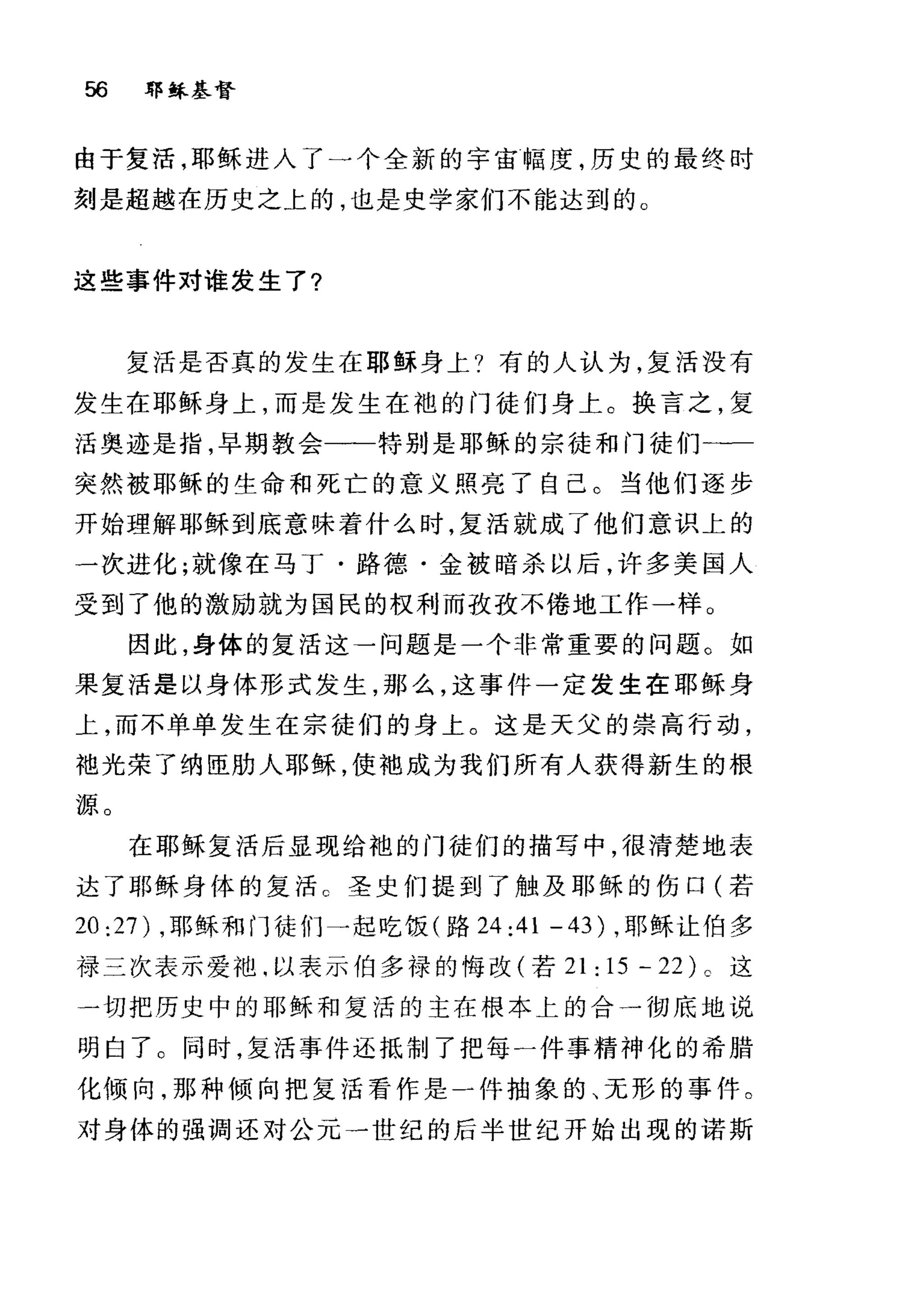56 郭稣基督
由于复活，耶稣进入了一个全新的宇宙幅度，历史的最终时
刻是超越在历史之上的，也是史学家们不能达到的。
这些事件对谁发生了?
复活是否真的发生在耶稣身上?有的人认为，复活没有
发生在耶稣身上，而是发生在袍的门徒们身上。换言之，复
活奥迹是指，早期教会一一特别是耶稣的宗徒和门徒们一一
突然被耶稣的生命和死亡的意义照亮了自己。当他们逐步
开始理解耶稣到底意味着什么时，复活就成了他们意识上的
一次进化;就像在马丁·路德·金被暗杀以后，许多美国人
受到了他的激励就为国民的权利而孜孜不倦地工作一样。
因此，身体的复活这一问题是一个非常重要的问题。如
果复活是以身体形式发生，那么，这事件一定发生在耶稣身
上，而不单单发生在宗徒们的身上。这是天父的崇高行动，
袖光荣了纳臣肋人耶稣，使袖成为我们所有人获得新生的根
源。
在耶稣复活后显现给袍的门徒们的描写中，很清楚地表
达了耶稣身体的复活 c 圣史们提到了触及耶稣的伤口(若
20:27) ，耶稣和门徒们一起吃饭(路 24:41 -43) ，耶稣让伯多
禄三次表示爱池.以表示伯多禄的悔改(若 21 : 15 - 22) 。这
一切把历史中的耶稣和复活的主在根本上的合一彻底地说
明白了。同时，复活事件还抵制了把每一件事精神化的希腊
化倾向，那种倾向把复活看作是一件抽象的、无形的事件。
对身体的强调还对公元一世纪的后半世纪开始出现的诺斯
 