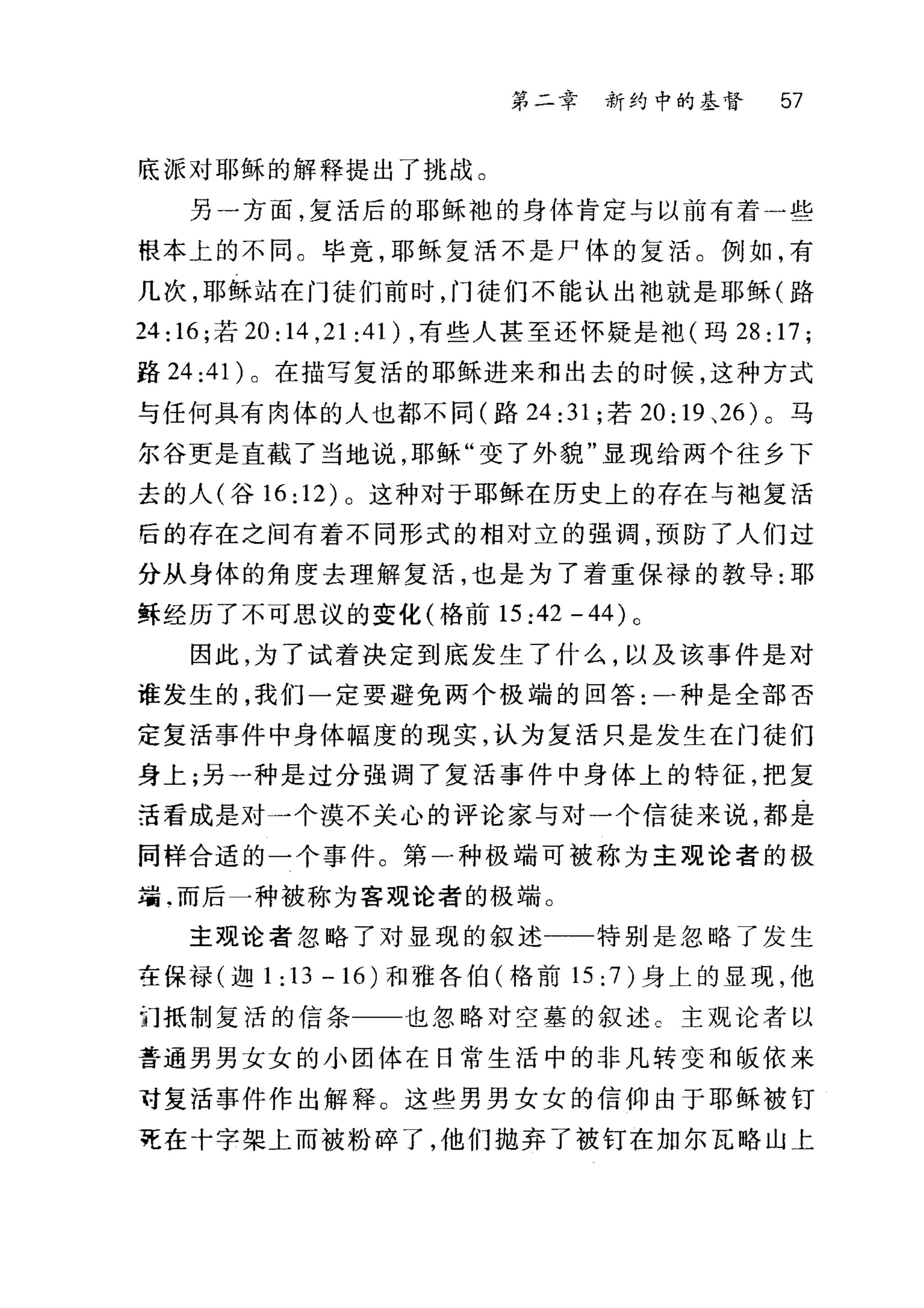 第二章 新约中的基督 57
底派对耶稣的解释提出了挑战。
另一方面，复活后的耶稣袍的身体肯定与以前有着一些
根本上的不同。毕竟，耶稣复活不是尸体的复活。例如，有
几次，耶稣站在门徒们前时，门徒们不能认出袖就是耶稣(路
24: 16; 若 20 :14 ,21 :41 ) ，有些人甚至还怀疑是袖(玛 28: 17;
路 24 :4 1 )。在描写复活的耶稣进来和出去的时候，这种方式
与任何具有肉体的人也都不同(路 24 :31; 若 20: 19 、 26 )。马
尔谷更是直截了当地说，耶稣"变了外貌"显现给两个往乡下
去的人(谷 16: 12) 。这种对于耶稣在历史上的存在与袖复活
后的存在之间有着不同形式的相对立的强调，预防了人们过
分从身体的角度去理解复活，也是为了着重保禄的教导:耶
稣经历了不可思议的变化(格前 15:42-44) 。
因此，为了试着决定到底发生了什么，以及该事件是对
谁发生的，我们一定要避免两个极端的回答:一种是全部否
定复活事件中身体幅度的现实，认为复活只是发生在门徒们
身上;另一种是过分强调了复活事件中身体上的特征，把复
活看成是对一个漠不关心的评论家与对一个信徒来说，都是
同样合适的一个事件。第一种极端可被称为主观论者的极
瑞.而后一种被称为客观论者的极端。
主观论者忽略了对显现的叙述一一特别是忽略了发生
在保禄(迦 1:13-16) 和雅各伯(格前 15: 7 )身上的显现，他
问抵制复活的信条 也忽略对空墓的叙述。主观论者以
普通男男女女的小团体在日常生活中的非凡转变和版依来
f复活事件作出解释。这些男男女女的信仰由于耶稣被钉
死在十字架上而被粉碎了，他们抛弃了被钉在加尔瓦略山上
 