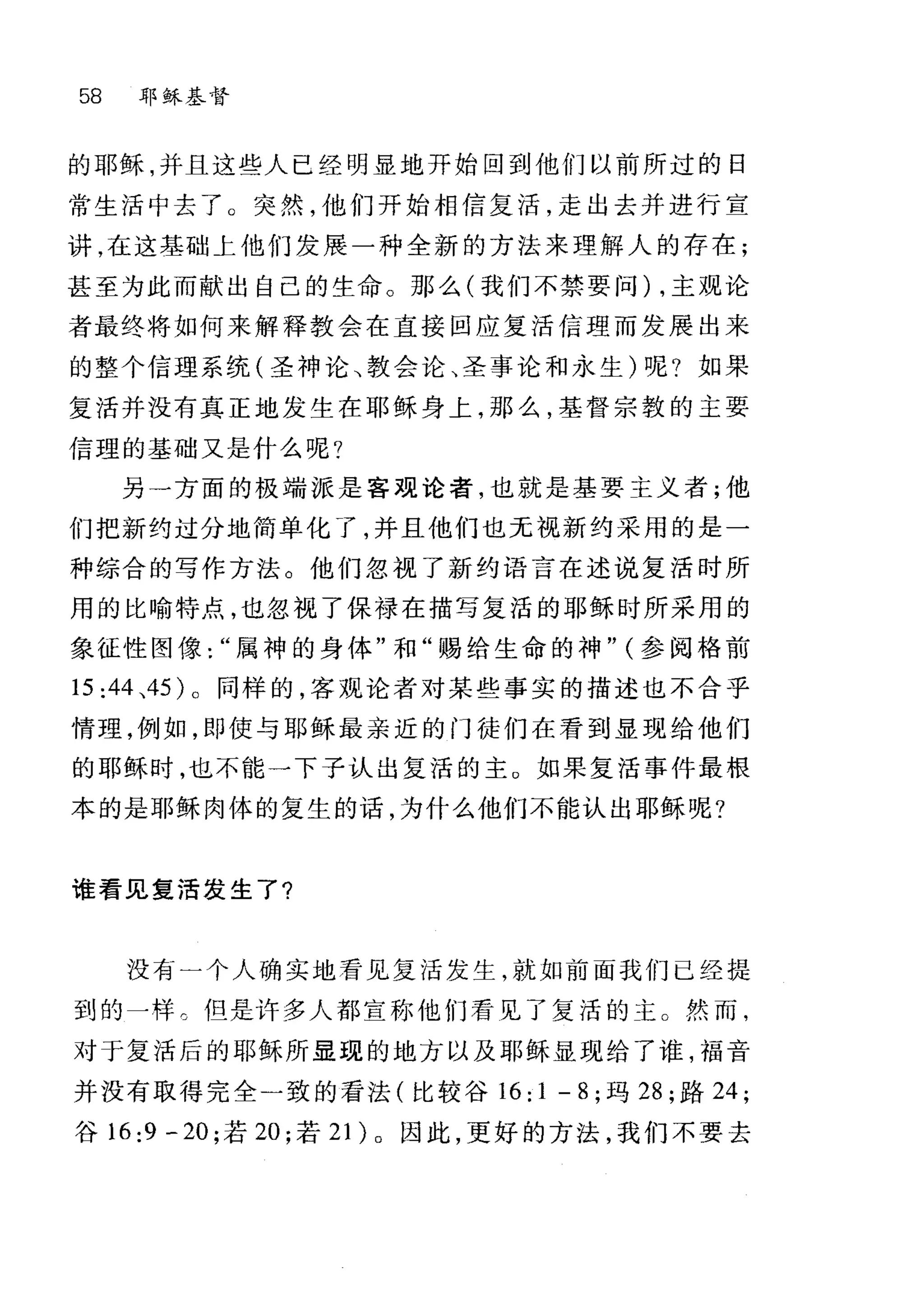 58 耳~ j练基督
的耶稣，并且这些人已经明显地开始回到他们以前所过的日
常生活中去了 O 突然，他们开始相信复活，走出去并进行宣
讲，在这基础上他们发展一种全新的方法来理解人的存在;
甚至为此而献出自己的生命。那么(我们不禁要问) ，主观论
者最终将如何来解释教会在直接回应复活信理而发展出来
的整个信理系统(圣神论、教会论、圣事论和永生)呢?如果
复活并没有真正地发生在耶稣身上，那么，基督宗教的主要
信理的基础又是什么呢?
另一方面的极端派是客观论者，也就是基要主义者;他
们把新约过分地简单化了，并且他们也无视新约采用的是一
种综合的写作方法。他们忽视了新约语言在述说复活时所
用的比喻特点，也忽视了保禄在描写复活的耶稣时所采用的
象征性图像属神的身体"和"踢给生命的神" (参阅格前
15:44 、45 )。同样的，客观论者对某些事实的描述也不合乎
情理，例如，即使与耶稣最亲近的门徒们在看到显现给他们
的耶稣时，也不能一下子认出复活的主。如果复活事件最根
本的是耶稣肉体的复生的话，为什么他们不能认出耶稣呢?
谁看见复活发生了?
没有一个人确实地看见复活发生就如前面我们已经提
到的一样。但是许多人都宣称他们看见了复活的主 O 然而，
对于复活后的耶稣所显现的地方以及耶稣显现给了谁，福音
并没有取得完全一致的看法(比较谷 16:1 -8; 玛 28 ;路 24;
谷 16:9 -20; 若 20; 若 21) 。因此，更好的方法，我们不要去
 