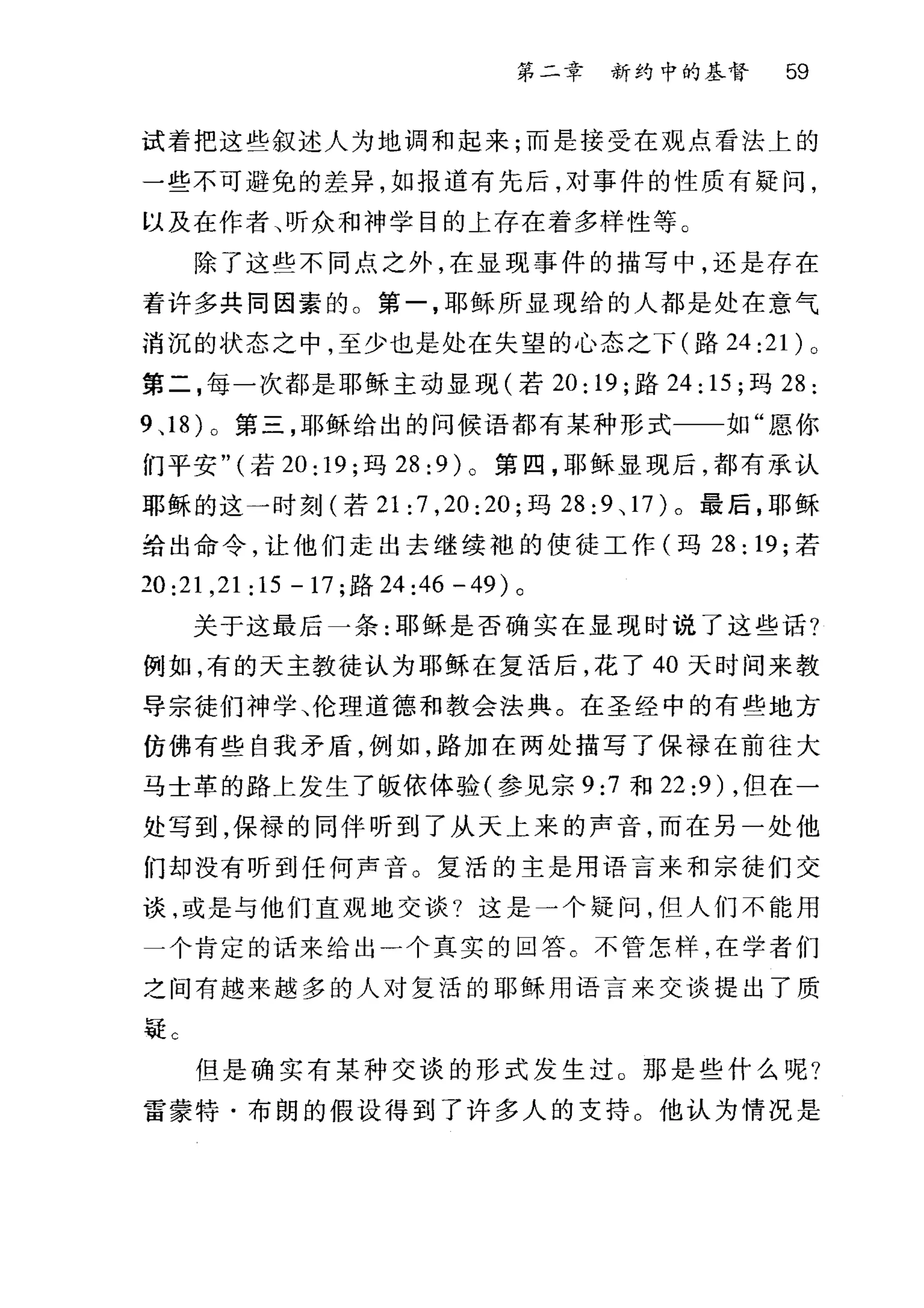 第二章 新约中的基督 59
试着把这些叙述人为地调和起来;而是接受在观点看法上的
一些不可避免的差异，如报道有先后，对事件的性质有疑问，
以及在作者、听众和神学目的上存在着多样性等。
除了这些不同点之外，在显现事件的描写中，还是存在
着许多共同因素的。第一，耶稣所显现给的人都是处在意气
消沉的状态之中，至少也是处在失望的心态之下(路 24 :21 ) 0
第二，每一次都是耶稣主动显现(若 20: 19; 路 24: 15; 玛 28 :
9 、 18 )。第三，耶稣给出的问候语都有某种形式 如"愿你
们平安" (若 20: 19; 玛 28: 9) 0 第四，耶稣显现后，都有承认
耶稣的这一时刻(若 21:7 ， 20:20; 玛 28:9 、 1 7)。最后，耶稣
给出命令，让他们走出去继续袍的使徒工作(玛 28: 19; 若
20 :21 ,21 :15 - 17 ;路 24:46 -49) 。
关于这最后一条:耶稣是否确实在显现时说了这些话?
例如，有的天主教徒认为耶稣在复活后，花了 40 天时间来教
导宗徒们神学、伦理道德和教会法典。在圣经中的有些地方
仿佛有些自我矛盾，例如，路加在两处描写了保禄在前往大
马士革的路上发生了版依体验(参见宗 9:7 和 22:9) ，但在一
处写到，保禄的同伴听到了从天上来的声音，而在另一处他
们却没有听到任何声音。复活的主是用语言来和宗徒们交
谈，或是与他们直观地交谈?这是一个疑问，但人们不能用
一个肯定的话来给出一个真实的回答 c 不管怎样，在学者们
之间有越来越多的人对复活的耶稣用语言来交谈提出了质
在 c
但是确实有某种交谈的形式发生过。那是些什么呢?
雷蒙特·布朗的假设得到了许多人的支持。他认为情况是
 