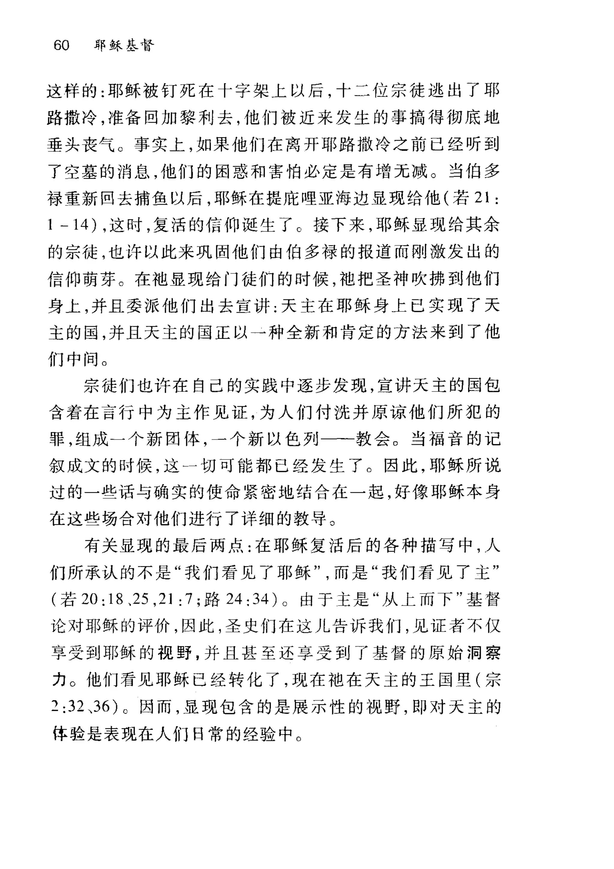 60 耶稣基督
这样的:耶稣被钉死在十字架上以后，十二位宗徒逃出了耶
路撒冷，准备回加黎利去，他们被近来发生的事搞得彻底地
垂头丧气。事实上，如果他们在离开耶路撒冷之前已经听到
了空墓的消息，他们的困惑和害怕必定是有增元减。当伯多
禄重新回去捕鱼以后，耶稣在提庇哩亚海边显现给他(若 21 :
1 -14) ，这时，复活的信仰诞生了 C 接下来，耶稣显现给其余
的宗徒，也许以此来巩固他们由伯多禄的报道而刚激发出的
信仰萌芽。在袖显现给门徒们的时候，地把圣神吹拂到他们
身上，并且委派他们出去宣讲:天主在耶稣身上已实现了天
主的园，并且天主的国正以→种全新和肯定的方法来到了他
们中间。
宗徒们也许在自己的实践中逐步发现，宣讲天主的国包
含着在言行中为主作见证，为人们付洗井原谅他们所犯的
罪，组成一个新团体，一个新以色列一一一教会。当福音的记
叙成文的时候，这一切可能都已经发生了。因此，耶稣所说
过的一些话与确实的使命紧密地结合在一起，好像耶稣本身
在这些场合对他们进行了详细的教导。
有关显现的最后两点:在耶稣复活后的各种描写中，人
们所承认的不是"我们看见了耶稣而是"我们看见了主"
(若 20: 18 、 25 ， 21: 7; 路 24: 34) 0 由于主是"从上而下"基督
论对耶稣的评价，因此，圣史们在这儿告诉我们，见证者不仅
享受到耶稣的视野，并且甚至还享受到了基督的原始洞察
力 O 他们看见耶稣已经转化了，现在袖在天主的王国里(宗
2:32 ，36)0 因而，显现包含的是展示性的视野，即对天主的
体验是表现在人们日常的经验中。
 