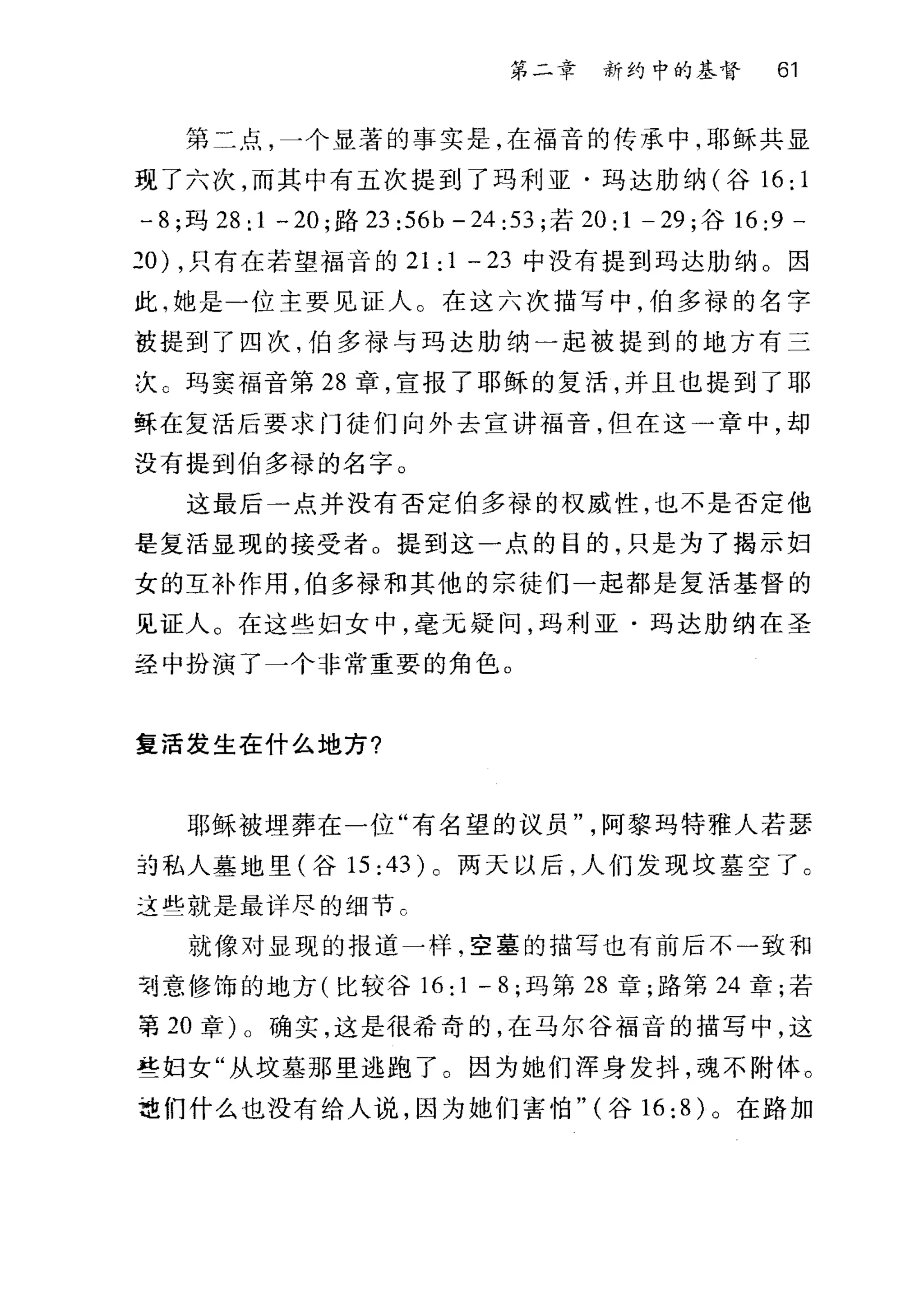 第二章 新约中的基督 61
第二点，一个显著的事实是，在福音的传承中，耶稣共显
现了六次，而其中有五次提到了玛利亚·玛达肋纳(谷 16; 1
- 8; 玛 28; 1 一 20; 路 23 ;56b - 24 ;53; 若 20; 1 - 29; 谷 16;9 -
20) ，只有在若望福音的 21; 1 - 23 中没有提到玛达肋纳。因
此，她是一位主要见证人。在这六次描写中，伯多禄的名字
被提到了四次，伯多禄与玛达肋纳一起被提到的地方有三
次 c 玛窦福音第 28 章，宣报了耶稣的复活，并且也提到了耶
稣在复活后要求门徒们向外去宣讲福音，但在这一章中，却
没有提到伯多禄的名字。
这最后一点并没有否定伯多禄的权威性，也不是否定他
是复活显现的接受者。提到这一点的目的，只是为了揭示妇
女的互补作用，伯多禄和其他的宗徒们一起都是复活基督的
见证人。在这些妇女中，毫无疑问，玛利亚·玛达肋纳在圣
经中扮演了一个非常重要的角色。
复活发生在什么地方?
耶稣被埋葬在一位"有名望的议员阿黎玛特雅人若瑟
边私人墓地里(谷 15; 43 )。两天以后，人们发现坟墓空了。
这些就是最详尽的细节。
就像对显现的报道一样，空墓的描写也有前后不一致和
专j 意修饰的地方(比较谷 16;1 -8; 玛第 28 章;路第 24 章;若
事 20 章)。确实，这是很希奇的，在马尔谷福音的描写中，这
些妇女"从坟墓那里逃跑了。因为她们浑身发抖，魂不附体。
垃们什么也没有给人说，因为她们害怕" (谷 16;8) 。在路加
 