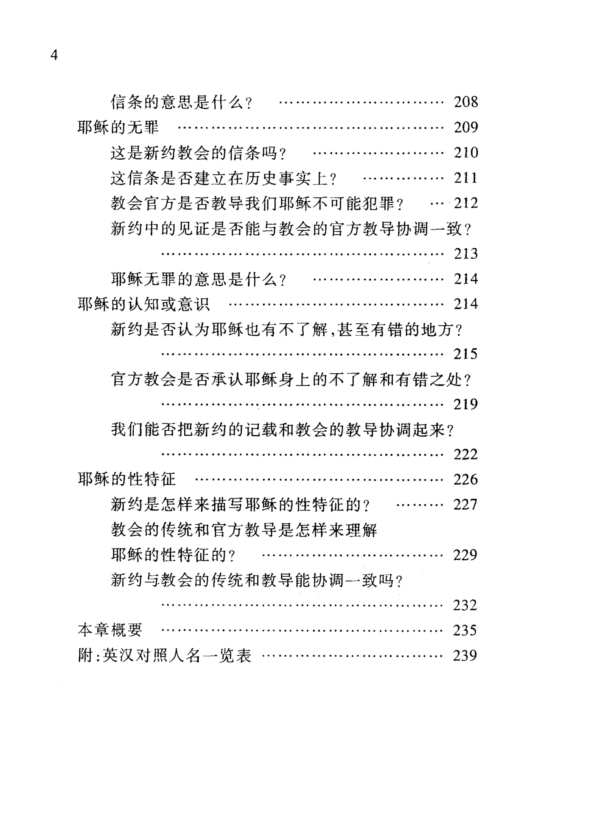 4
信条的意思是什么? ………………………… 208
耶稣的元罪 ………………………………………… 209
这是新约教会的信条吗? …………………… 210
这信条是否建立在历史事实上? …………… 211
教会官方是否教导我们耶稣不可能犯罪? … 212
新约中的见证是否能与教会的官方教导协调一致?
213
耶稣无罪的意思是什么? …………………… 214
耶稣的认知或意识 ………………………………… 214
新约是否认为耶稣也有不了解，甚至有错的地方?
215
官方教会是否承认耶稣身上的不了解和有错之处?
219
我们能否把新约的记载和教会的教导协调起来?
222
耶稣的性特征 ……………………………………… 226
新约是怎样来描写耶稣的性特征的? ……… 227
教会的传统和官方教导是怎样来理解
耶稣的性特征的? …………………………… 229
新约与教会的传统和教导能协调一致吗?
232
本章概要 …………………………………..……… 235
附:英汉对照人名一览表…………………………… 239
 