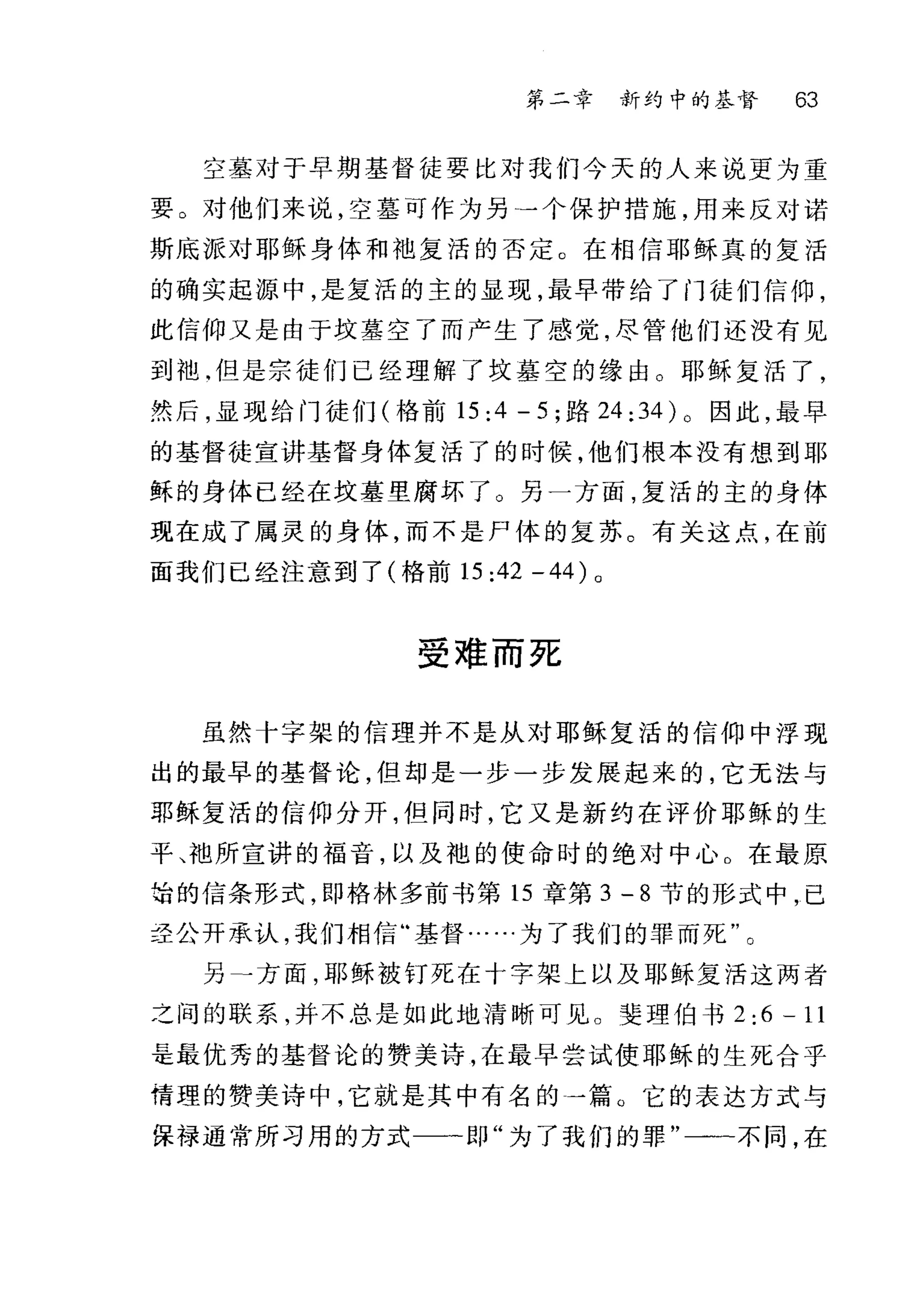 第二章 新约中的基督 63
空墓对于早期基督徒要比对我们今天的人来说更为重
要 O 对他们来说，空墓可作为另←一个保护措施，用来反对诺
斯底派对耶稣身体和袍复活的否定。在相信耶稣真的复活
的确实起源中，是复活的主的显现，最早带给了门徒们信仰，
此信仰又是由于坟墓空了而产生了感觉，尽管他们还没有见
到袖.但是宗徒们已经理解了坟墓空的缘由 O 耶稣复活了，
然后，显现给门徒们(格前 15:4 -5; 路 24 :34) 0 因此，最早
的基督徒宣讲基督身体复活了的时候，他们根本没有想到耶
稣的身体已经在坟墓里腐坏了 O 另一方面，复活的主的身体
现在成了属灵的身体，而不是尸体的复苏。有关这点，在前
面我们已经注意到了(格前 15 ;42-44)0
受难而死
虽然十字架的信理并不是从对耶稣复活的信仰中浮现
出的最早的基督论，但却是一步一步发展起来的，它无法与
那稣复活的信仰分开，但同时，它又是新约在评价耶稣的生
平、袖所宣讲的福音，以及袍的使命时的绝对中心 o 在最原
始的信条形式，即格林多前书第 15 章第 3 - 8 节的形式中，已
圣公开承认，我们相信"基督…..为了我们的罪而死"。
另→方面，耶稣被钉死在十字架上以及耶稣复活这两者
之间的联系，并不总是如此地清晰可见。斐理伯书 2:6-11
是最优秀的基督论的赞美诗，在最早尝试使耶稣的生死合乎
情理的赞美诗中，它就是其中有名的一篇。它的表达方式与
保碍通常所习用的方式一一即"为了我们的罪"一一不同，在
 