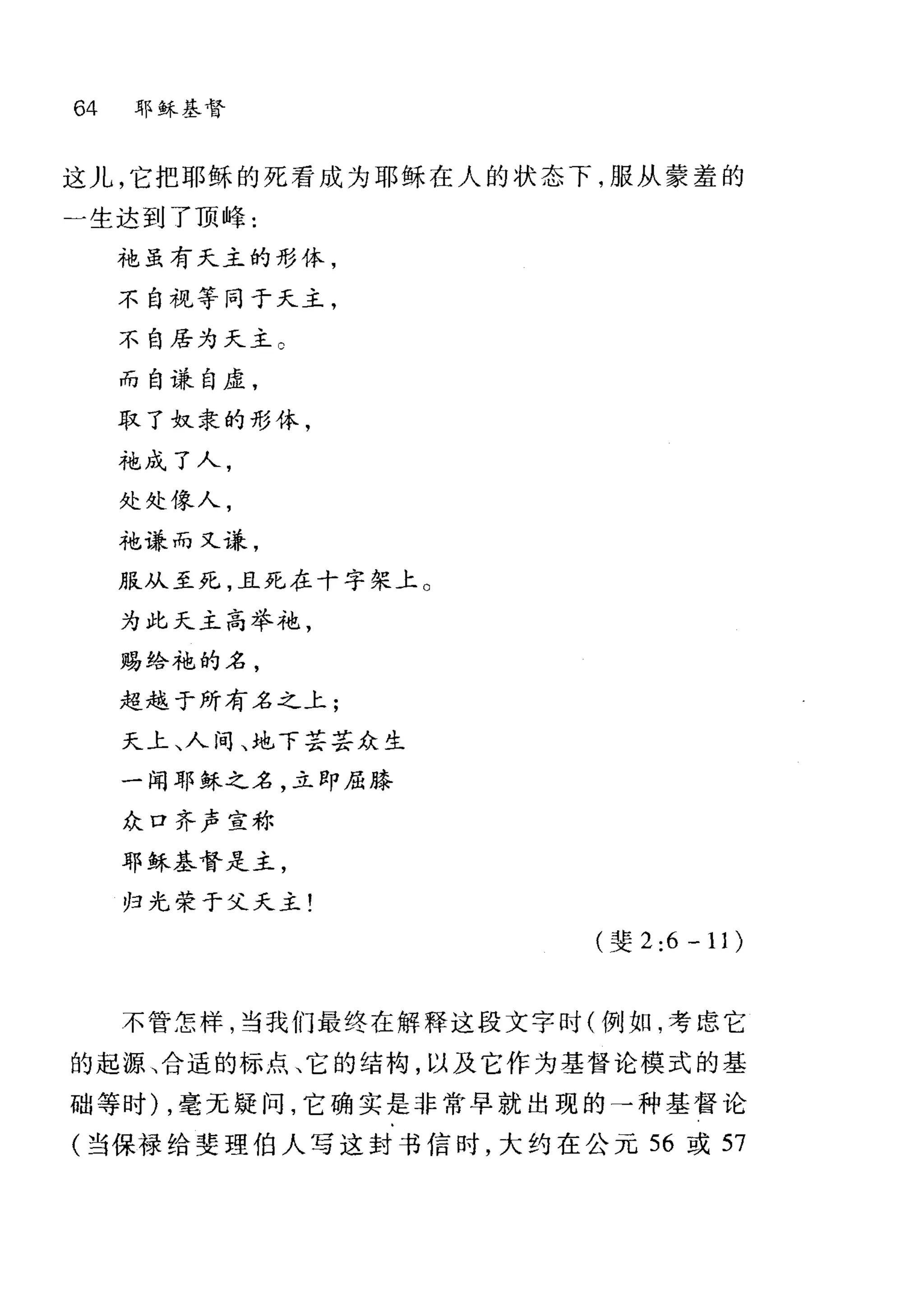 64 耶稣基督
这儿，它把耶稣的死看成为耶稣在人的状态下，服从蒙羞的
一生达到了顶峰:
才也虽有天主的形体，
不自视等同于天主，
不自居为天主。
而自谦自虚，
取了奴隶的形体，
才也成了人，
处处像人，
袍谦;而又t恙，
服从至死，且死在十字架上。
为此天主高举袍，
赐给袍的名，
超越于所有名之上;
天上、人间、地下芸芸众生
一闻耶稣之名，立即屈膝
众口齐声宣称
耶稣基督是主，
归光荣于父夭主!
(斐 2:6-11)
不管怎样，当我们最终在解释这段文字时(例如，考虑它
的起源、合适的标点、它的结构，以及它作为基督论模式的基
础等时) ，毫元提问，它确实是非常早就出现的→种基督论
(当保禄给斐理伯人写这封书信时，大约在公元 56 或 57
 
