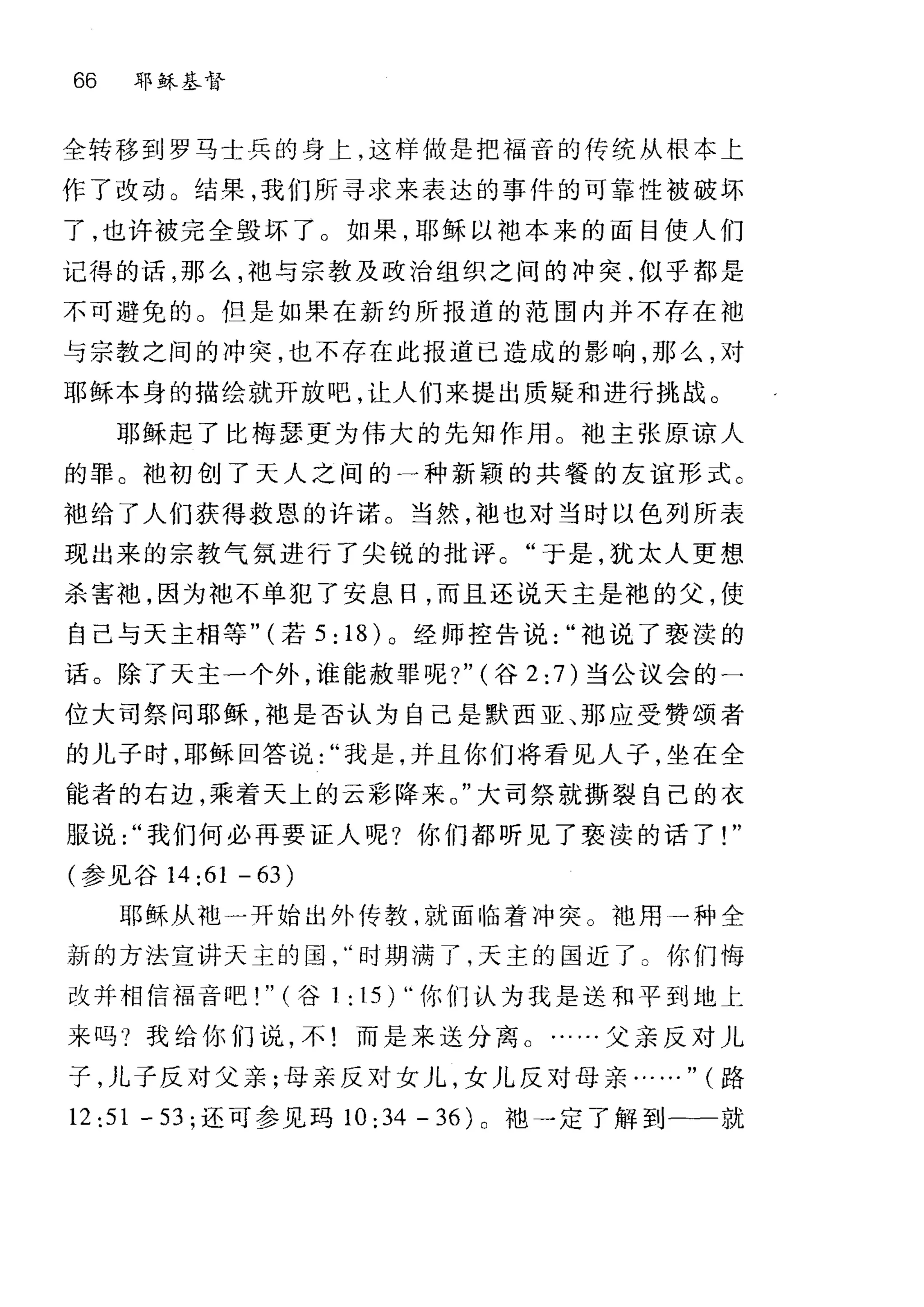 66 耶稣基督
全转移到罗马士兵的身上，这样做是把福音的传统从根本上
作了改动 O 结果，我们所寻求来表达的事件的可靠性被破坏
了，也许被完全毁坏了 O 如果，耶稣以地本来的面目使人们
记得的话，那么，祖与宗教及政治组织之间的冲突，似乎都是
不可避免的。但是如果在新约所报道的范围内并不存在袖
与宗教之间的冲突，也不存在此报道已造成的影响，那么，对
耶稣本身的描绘就开放吧，让人们来提出质疑和进行挑战。
耶稣起了比梅瑟更为伟大的先知作用。地主张原谅人
的罪。袍初创了天人之间的一种新颖的共餐的友谊形式。
袍给了人们获得救恩的许诺。当然，袖也对当时以色列所表
现出来的宗教气氛进行了尖锐的批评。"于是，犹太人更想
杀害袍，因为袍不单犯了安息日，而且还说天主是袍的父，使
自己与天主相等" (若 5: 18) 。经师控告说袖说了亵读的
话。除了天主一个外，谁能赦罪呢?" (谷 2: 7)当公议会的一
位大司祭问耶稣，袖是否认为自己是默西亚、那应受赞颂者
的儿子时，耶稣回答说我是，并且你们将看见人子，坐在全
能者的右边，乘着天上的云影阵来。"大司祭就撕裂自己的衣
服说我们何必再要证人呢?你们都听见了亵读的话了!"
(参见谷 14 :61 - 63)
耶稣从地一开始出外传教，就面临着冲突。地用→种全
新的方法宣讲天主的国时期满了，天主的国近了。你们悔
改并相信福音吧! " (谷 1 : 15 )‘·你们认为我是送和平到地上
来吗?我给你们说，不!而是来送分离 O ……父亲反对儿
子，儿子反对父亲;母亲反对女儿，女儿反对母亲……" (路
12:51 -53; 还可参见玛 10: 34 - 36) 。地→定了解到一一就
 