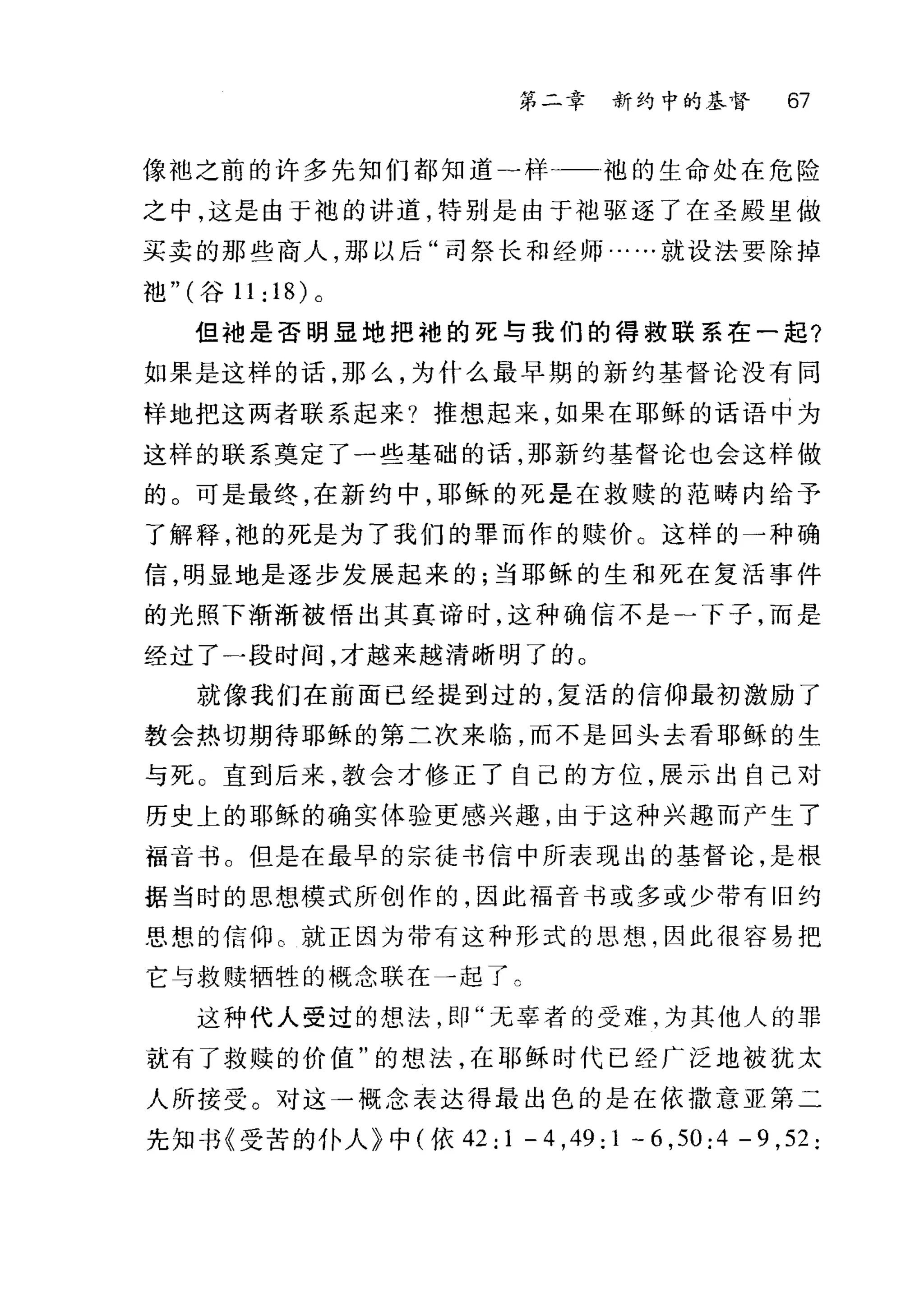 第二幸 新约中的基督 67
{象;也之前的许多先知们都知道-样?一袍的生命处在危险
之中，这是由于袍的讲道，特别是由于袖驱逐了在圣殿里做
买卖的那些商人，那以后"司祭长和经师……就设法要除掉
袖" (谷 11:18) 。
但袖是否明显地把她的死与我们的得救联系在一起?
如果是这样的话，那么，为什么最早期的新约基督论没有同
样地把这两者联系起来?推想起来，如果在耶稣的话语中为
这样的联系奠定了一些基础的话，那新约基督论也会这样做
的。可是最终，在新约中，耶稣的死是在救赎的起畴内给予
了解释，池的死是为了我们的罪而作的赎价。这样的一种确
信，明显地是逐步发展起来的;当耶稣的生和死在复活事件
的光照下渐渐被悟出其真谛时，这种确信不是一下子，而是
经过了一段时间，才越来越清晰明了的。
就像我们在前面已经提到过的，复活的信仰最初激励了
教会热切期待耶稣的第二次来临，而不是回头去看耶稣的生
与死。直到后来，教会才修正了自己的方位，展示出自己对
历史上的耶稣的确实体验更感兴趣，由于这种兴趣而产生了
福音书。但是在最早的宗徒书信中所表现出的基督论，是根
据当时的思想模式所创作的，因此福音书或多或少带有旧约
思想的信仰。就正因为带有这种形式的思想，因此很容易把
它与救赎牺牲的概念联在一起了 c
这种代人受过的想法，即"无辜者的受难，为其他人的罪
就有了救赎的价值"的想法，在耶稣时代已经广泛地被犹太
人所接受。对这一概念表达得最出色的是在依撒意亚第二
先知书《受苦的仆人》中(依 42: 1 - 4 ,49: 1 - 6 ,50: 4 - 9 ,52:
 