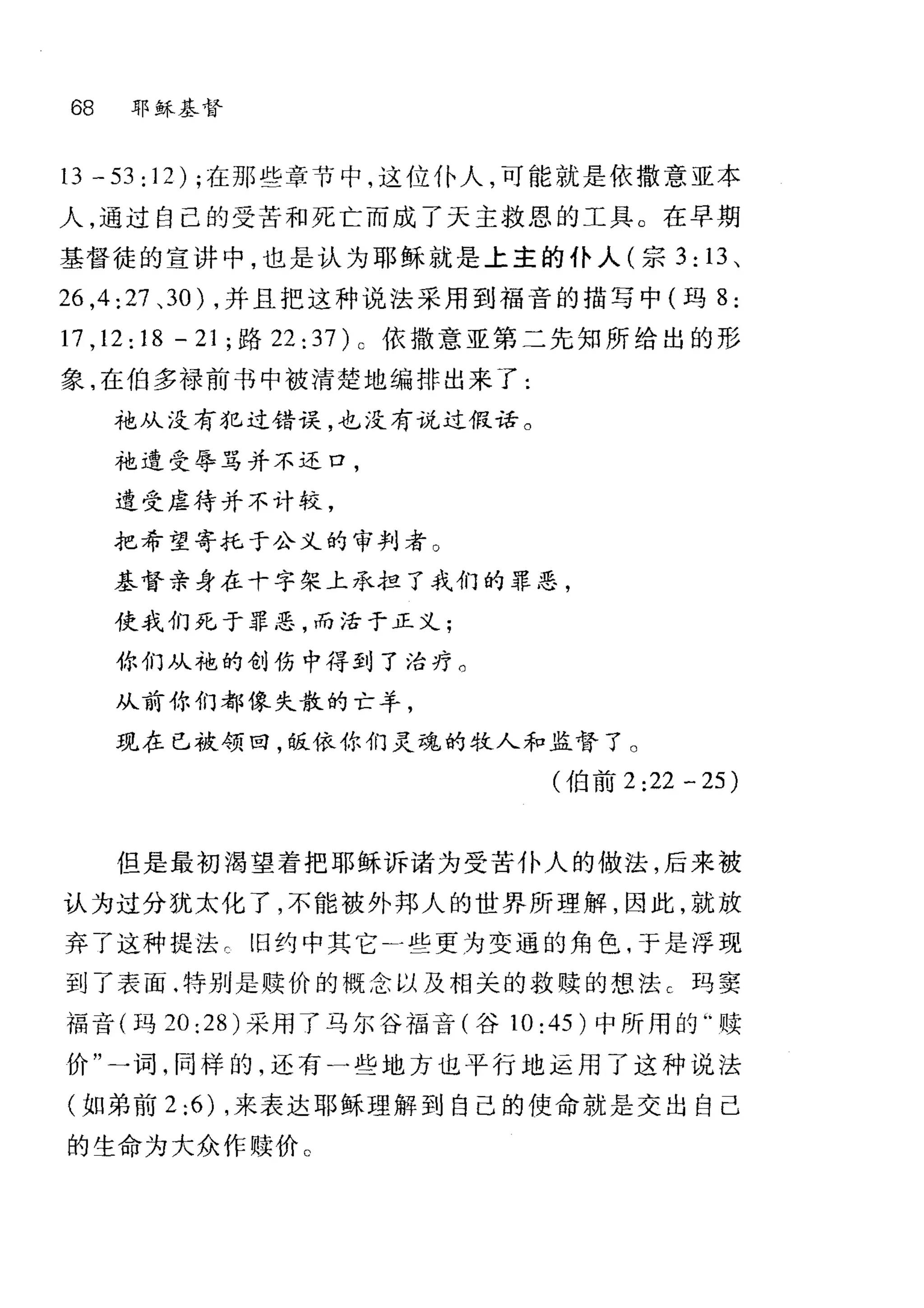 68 耶稣基督
13 - 53: 12) ;在那些章节中，这位仆人，可能就是依撒意亚本
人，通过自己的受苦和死亡而成了天主救恩的工具。在早期
基督徒的宣讲中，也是认为耶稣就是上主的仆人(宗 3: 13 、
26 ， 4:27 、 30) ，并且把这种说法采用到福音的描写中(玛 8 :
17 ， 12:18-21; 路 22:37) c 依撒意亚第二先知所给出的形
象，在伯多禄前书中被清楚地编排出来了:
袍从没有犯过错误，也没有说过假话。
袍遭受辱骂并不还口，
遭受虐待并不计较，
把希望寄托于公义的审判者 O
基督亲身在十字架上承担了我们的罪恶，
使我们死于罪恶，而活于正义;
你们从袍的创伤中得到了治疗。
从前你们都像失散的亡羊，
现在已被领曰，饭依你们灵魂的牧人和监督了。
(伯前 2:22-25)
但是最初渴望着把耶稣诉诸为受苦仆人的做法，后来被
认为过分犹太化了，不能被外邦人的世界所理解，因此，就放
弃了这种提法 c 旧约中其它 A 些更为变通的角色，于是浮现
到了表面.特别是赎价的概念以及相关的救赎的想法 c 玛窦
福音(玛 20:28) 采用了马尔谷福音(谷 10: 45 )中所用的"赎
价"一词，同样的，还有一些地方也平行地运用了这种说法
(如弟前 2:6) ，来表达耶稣理解到自己的使命就是交出自己
的生命为大众作赎价 C
 