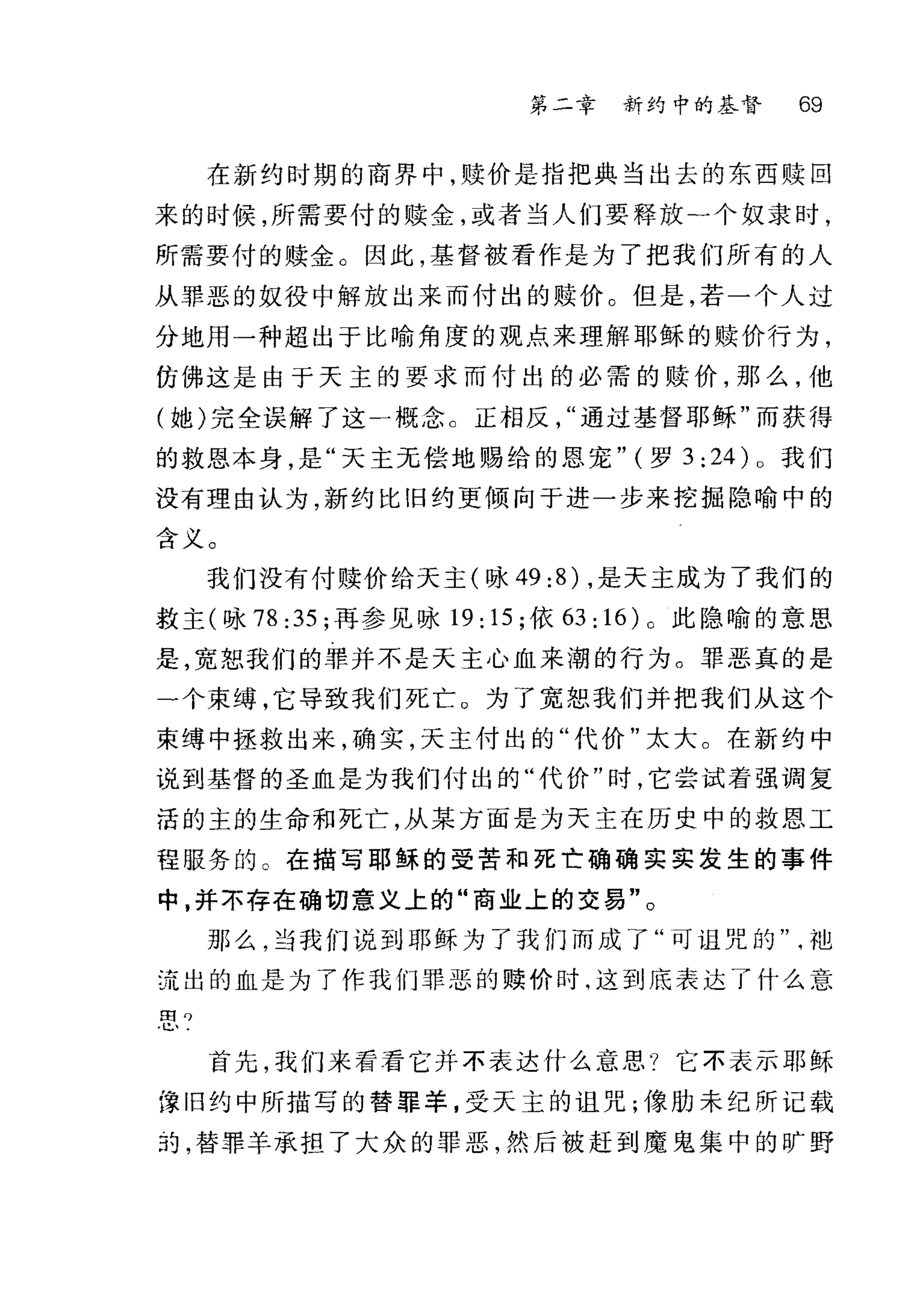 第二章 新约中的基督 69
在新约时期的商界中，赎价是指把典当出去的东西赎回
来的时候，所需要付的赎金，或者当人们要释放-个奴隶时，
所需要付的赎金 O 因此，基督被看作是为了把我们所有的人
从罪恶的奴役中解放出来而付出的赎价。但是，若一个人过
分地用一种超出于比喻角度的观点来理解耶稣的赎价行为，
仿佛这是由于天主的要求而付出的必需的赎价，那么，他
(她)完全误解了这一概念 c 正相反通过基督耶稣"而获得
的救恩本身，是"天主元偿地赐给的恩宠" (罗 3: 24) 0 我们
没有理由认为，新约比旧约更倾向于进一步来挖掘隐喻中的
含义。
我们没有付赎价给天主(咏 49 :8) ，是天主成为了我们的
救主(咏 78 :35; 再参见咏 19: 15; 依旧: 16) 0 此隐喻的意思
是，宽恕我们的罪并不是天主心血来潮的行为。罪恶真的是
-个束缚，它导致我们死亡。为了宽恕我们并把我们从这个
束缚中拯救出来，确实，天主付出的"代价"太大。在新约中
说到基督的圣血是为我们付出的"代价"时，它尝试着强调复
活的主的生命和死亡，从某方面是为天主在历史中的救恩工
程服务的 C 在描写耶稣的受苦和死亡确确实实发生的事件
中，并不存在确切意义上的"商业上的交易"。
那么，当我们说到耶稣为了我们而成了"可诅咒的讪
:走出的血是为了作我们罪恶的赎价时，这到底表达了什么意
图。
l!.、
首先，我们来看看它并不表达什么意思?它不表示耶稣
津旧约中所描写的替罪羊，受天主的诅咒;像肋未纪所记载
39 ，替罪羊承担了大众的罪恶，然后被赶到魔鬼集中的旷野
 