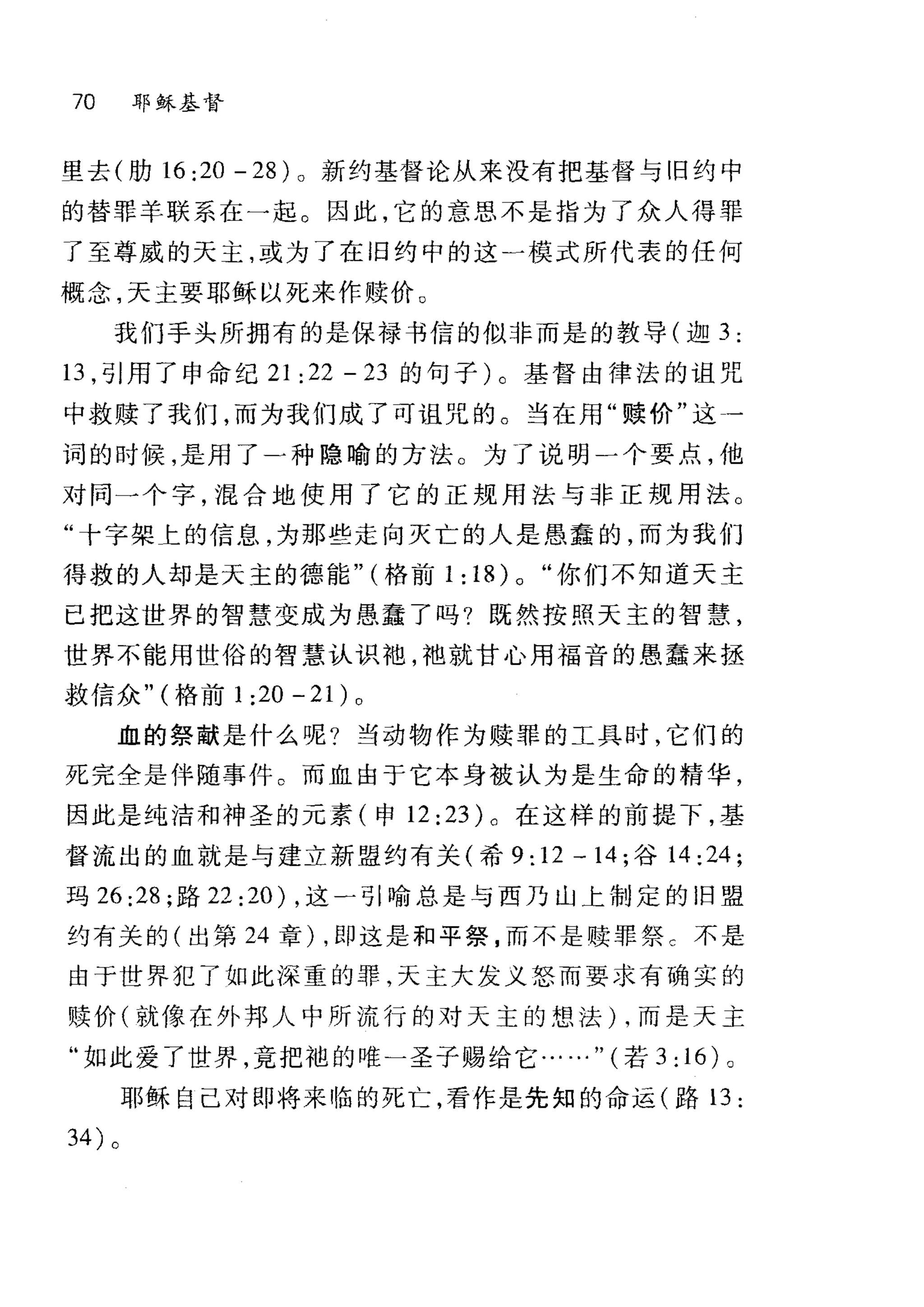 70 耶稣基督
里去(肋 16 :20 - 28) 。新约基督论从来没有把基督与旧约中
的替罪羊联系在一起。因此，它的意思不是指为了众人得罪
了至尊威的天主，或为了在 i日约中的这一模式所代表的任何
概念，天主要耶稣以死来作赎价。
我们手头所拥有的是保禄书信的似非而是的教导(迦 3 :
13 ，引用了申命纪 21 :22 - 23 的句子)。基督由律法的诅咒
中救赎了我们，而为我们成了可诅咒的。当在用"赎价"这一
词的时候，是用了一种隐喻的方法。为了说明一个要点，他
对同一个字，混合地使用了它的正规用法与非正规用法。
"十字架上的信息，为那些走向灭亡的人是愚蠢的，而为我们
得救的人却是天主的德能" (格前 1:18)0 "你们不知道天主
已把这世界的智慧变成为愚蠢了吗?既然按照天主的智慧，
世界不能用世俗的智慧认识袍，袖就甘心用福音的愚蠢来拯
救信众" (格前 1 :20 - 21) 0
血的祭献是什么呢?当动物作为赎罪的工具时，它们的
死完全是伴随事件。而血由于它本身被认为是生命的精华，
因此是纯洁和神圣的元素(申 12: 23) 。在这样的前提下，基
督流出的血就是与建立新盟约有关(希 9: 12 一 14 ;谷 14 :24;
玛 26:28; 路 22: 20) ，这一引喻总是与西乃山上制定的旧盟
约有关的(出第 24 章) ，即这是和平祭，而不是赎罪祭 c 不是
由于世界犯了如此深重的罪，天主大发义怒而要求有确实的
赎价(就像在外邦人中所流行的对天主的想法) ，而是天主
"如此爱了世界，竟把袍的唯一圣子赐给它……" (若 3: 16) 。
耶稣自己对即将来临的死亡，看作是先知的命运(路 13 :
34) 。
 