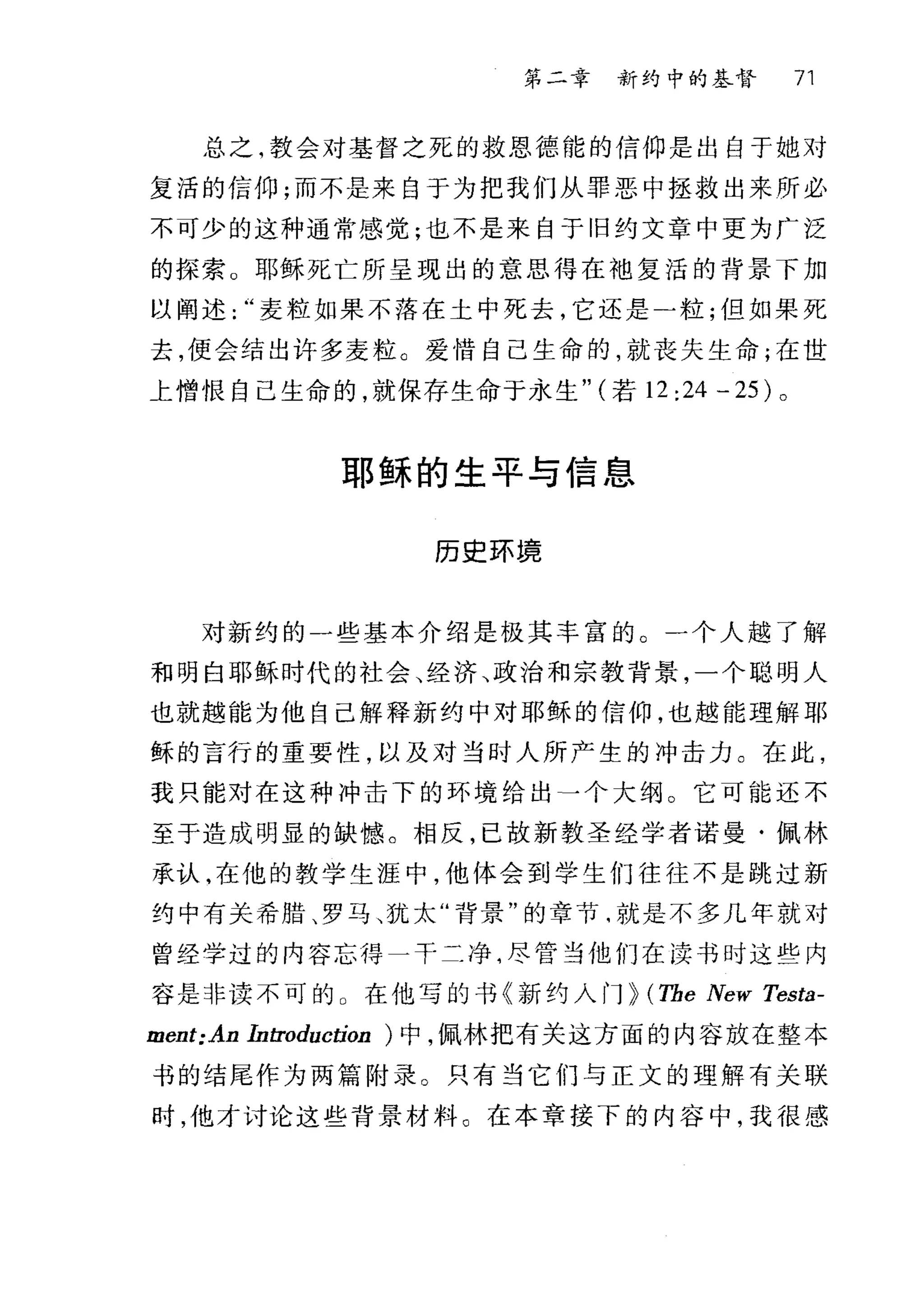第二章 新约中的基督 71
总之，教会对基督之死的救恩德能的信仰是出自于她对
复活的信仰;而不是来自于为把我们从罪恶中拯救出来所必
不可少的这种通常感觉;也不是来自于旧约文章中更为广泛
的探索。耶稣死亡所呈现出的意思得在袖复活的背景下加
以阐述麦粒如果不落在土中死去，它还是二粒;但如果死
去，便会结出许多麦粒。爱情自己生命的，就丧失生命;在世
上憎恨自己生命的，就保存生命于永生" (若 12 :24 - 25) 。
耶稣的生平与信息
历史环捷
对新约的一些基本介绍是极其丰富的。一个人越了解
和明白耶稣时代的社会、经济、政治和宗教背景，一个聪明人
也就越能为他自己解释新约中对耶稣的信仰，也越能理解耶
稣的言行的重要性，以及对当时人所产生的冲击力。在此，
我只能对在这种冲击下的环境给出一个大纲。它可能还不
至于造成明显的缺憾。相反，已故新教圣经学者诺曼·佩林
承认，在他的教学生涯中，他体会到学生们往往不是跳过新
约中有关希腊、罗马、犹太"背景"的章节咱就是不多几年就对
曾经学过的内容忘得一干二净，尽管当他们在读书时这些内
容是非读不可的 O 在他写的书《新约入门 p (The New Testa-
ment:An Introduction )中，佩林把有关这方面的内容放在整本
书的结尾作为两篇附录。只有当它们与正文的理解有关联
时，他才讨论这些背景材料。在本章接下的内容中，我很感
 