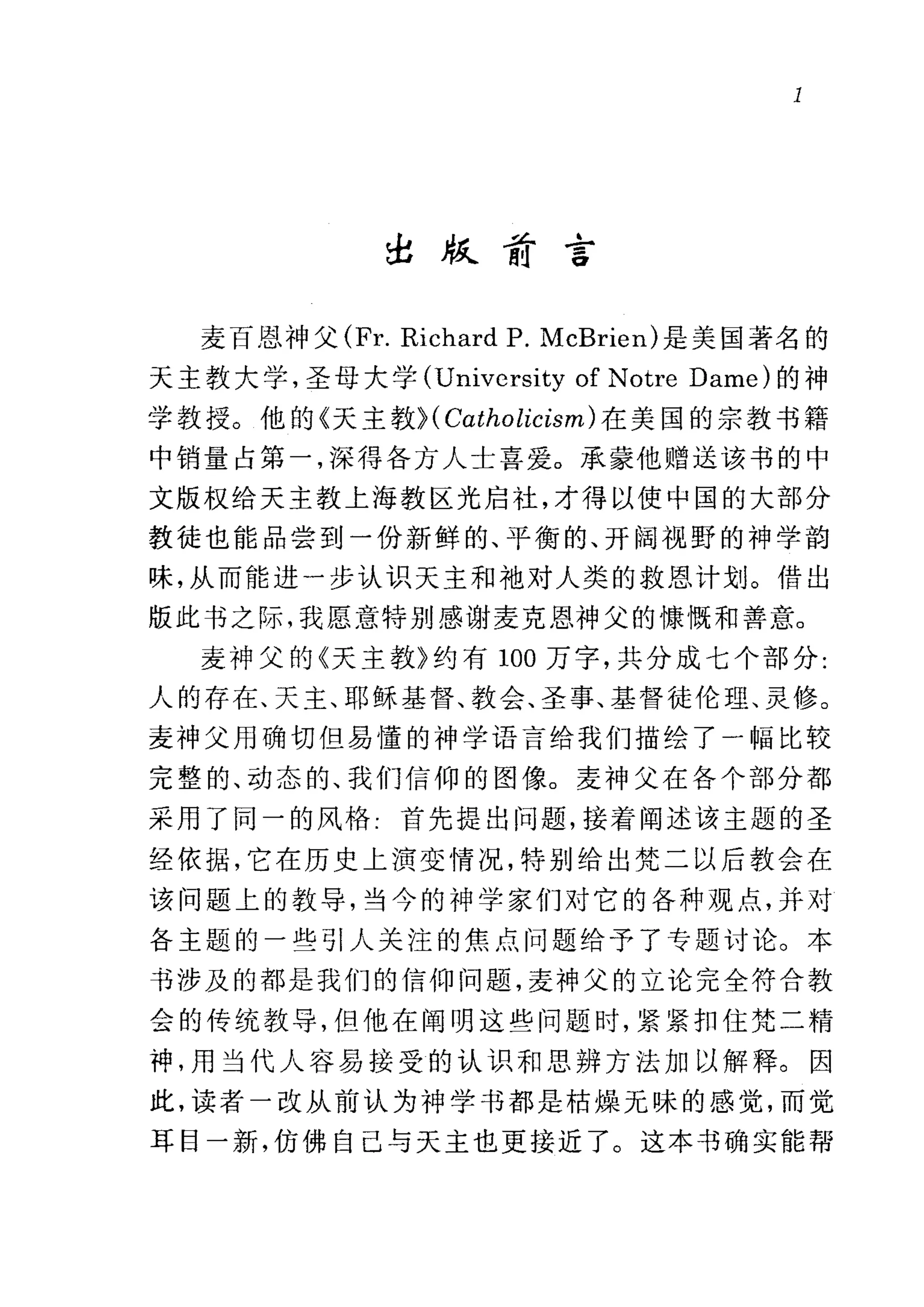 l
~版甜言
麦百恩、神父 (Fr. Richard P. McBrien) 是美国著名的
天主教大学，圣母大学 (Univcrsity of Notre Dame) 的神
学教授。他的《天主教H Catholicism) 在美国的宗教书籍
中销量占第一，深得各方人士喜爱。承蒙他赠送该书的中
文版权给天主教上海教区光启社，才得以使中国的大部分
教徒也能品尝到一份新鲜的、平衡的、开阔视野的神学韵
味，从而能进一步认识天主和袖对人类的救恩计划。借出
版此书之际，我愿意特别感谢麦克恩神父的慷慨和善意。
麦神父的《天主教》约有 100 万字，共分成七个部分:
人的存在、天主、耶稣基督、教会、圣事、基督徒伦理、灵修。
麦神父用确切但易懂的神学语言给我们描绘了一幅比较
完整的、动态的、我们信仰的图像。麦神父在各个部分都
采用了同一的风格-首先提出问题，接着阐述该主题的圣
经依据，它在历史上演变情况，特别给出梵二以后教会在
该问题上的教导，当今的神学家们对它的各种观点，并对
各主题的一些引人关注的焦点问题给予了专题讨论。本
书涉及的都是我们的信仰问题，麦神父的立论完全符合教
会的传统教导，但他在阎明这些问题时，紧紧扣住梵二精
神，用当代人容易接受的认识和思辨方法加以解释。因
此，读者一改从前认为神学书都是枯燥无味的感觉，而觉
耳目一新，仿佛自己与天主也更接近了。这本书确实能帮
 