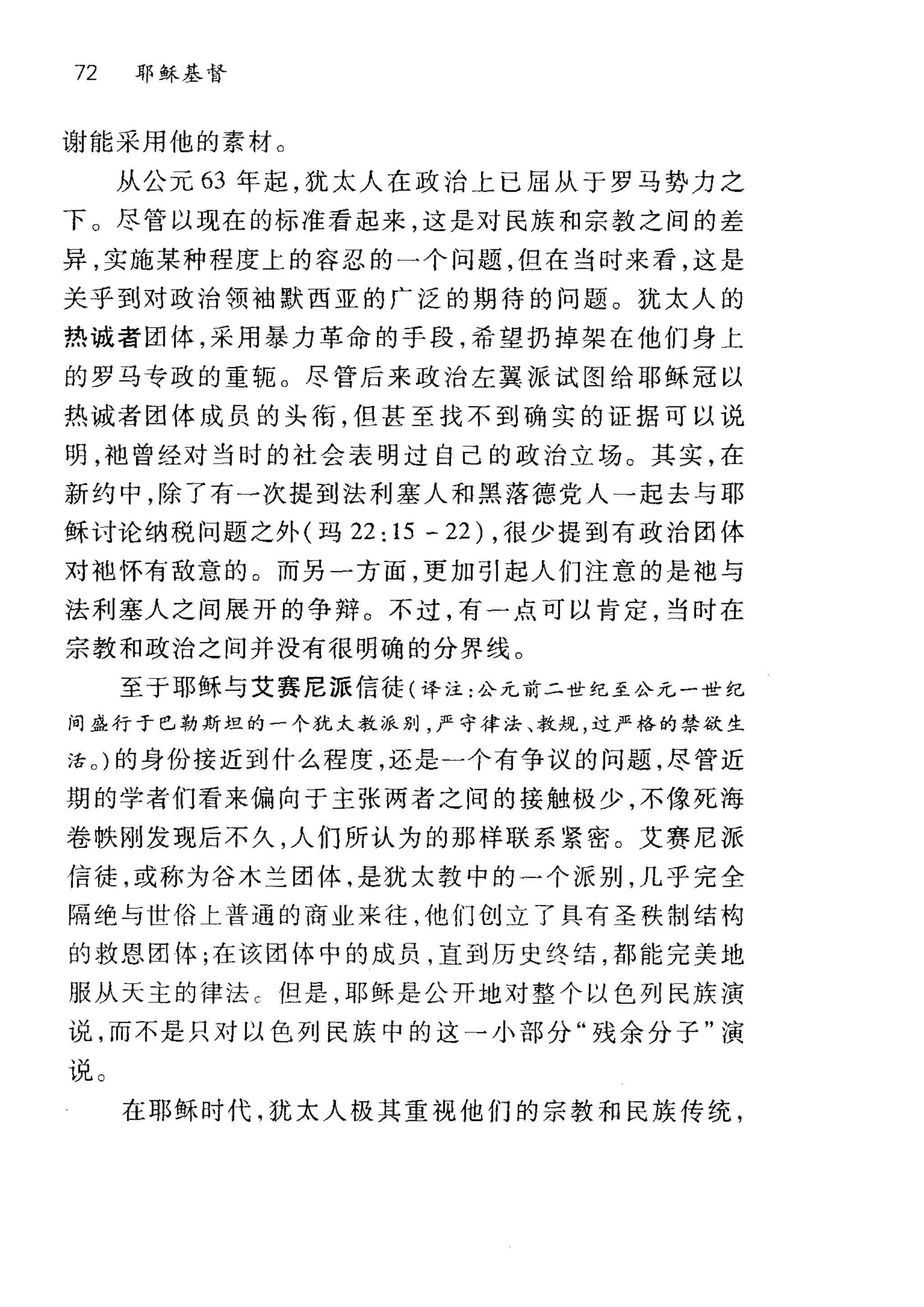 72 耶稣基督
谢能采用他的素材 C
从公元 63 年起，犹太人在政治上已屈从于罗马势力之
F 。尽管以现在的标准看起来，这是对民族和宗教之间的差
异，实施某种程度上的容忍的一个问题，但在当时来看，这是
关乎到对政治领袖默西亚的广泛的期待的问题。犹太人的
热诚者团体，采用暴力革命的手段，希望扔掉架在他们身上
的罗马专政的重辄 O 尽管后来政治左翼派试图给耶稣冠以
热诚者团体成员的头衔，但甚至找不到确实的证据可以说
明，袍曾经对当时的社会表明过自己的政治立场。其实，在
新约中，除了有一次提到法利塞人和黑落德党人→起去与耶
稣讨论纳税问题之外(玛 22:15 -22) ，很少提到有政治团体
对袍怀有敌意的。而另一方面，更加引起人们注意的是袖与
法利塞人之间展开的争辩。不过，有一点可以肯定，当时在
宗教和政治之间并没有很明确的分界线 O
至于耶稣与艾赛尼派信徒(译注:公元前二世纪至公元一世纪
问盛行于巳勒斯坦的一个犹太教派别，严守律法、教规，过严格的禁欲生
活。)的身份接近到什么程度，还是一个有争议的问题，尽管近
期的学者们看来偏向于主张两者之间的接触极少，不像死海
卷肤刚发现后不久，人们所认为的那样联系紧密。艾赛尼派
信徒，或称为谷木兰团体，是犹太教中的一个派别，几乎完全
隔绝与世俗土普通的商业来往，他们创立了具有圣秩制结构
的救恩团体;在该团体中的成员，直到历史终结，都能完美地
服从天主的律法 c 但是，耶稣是公开地对整个以色列民族演
说，而不是只对以色列民族中的这→小部分"残余分子"演
说。
在耶稣时代，犹太人极其重视他们的宗教和民族传统，
 