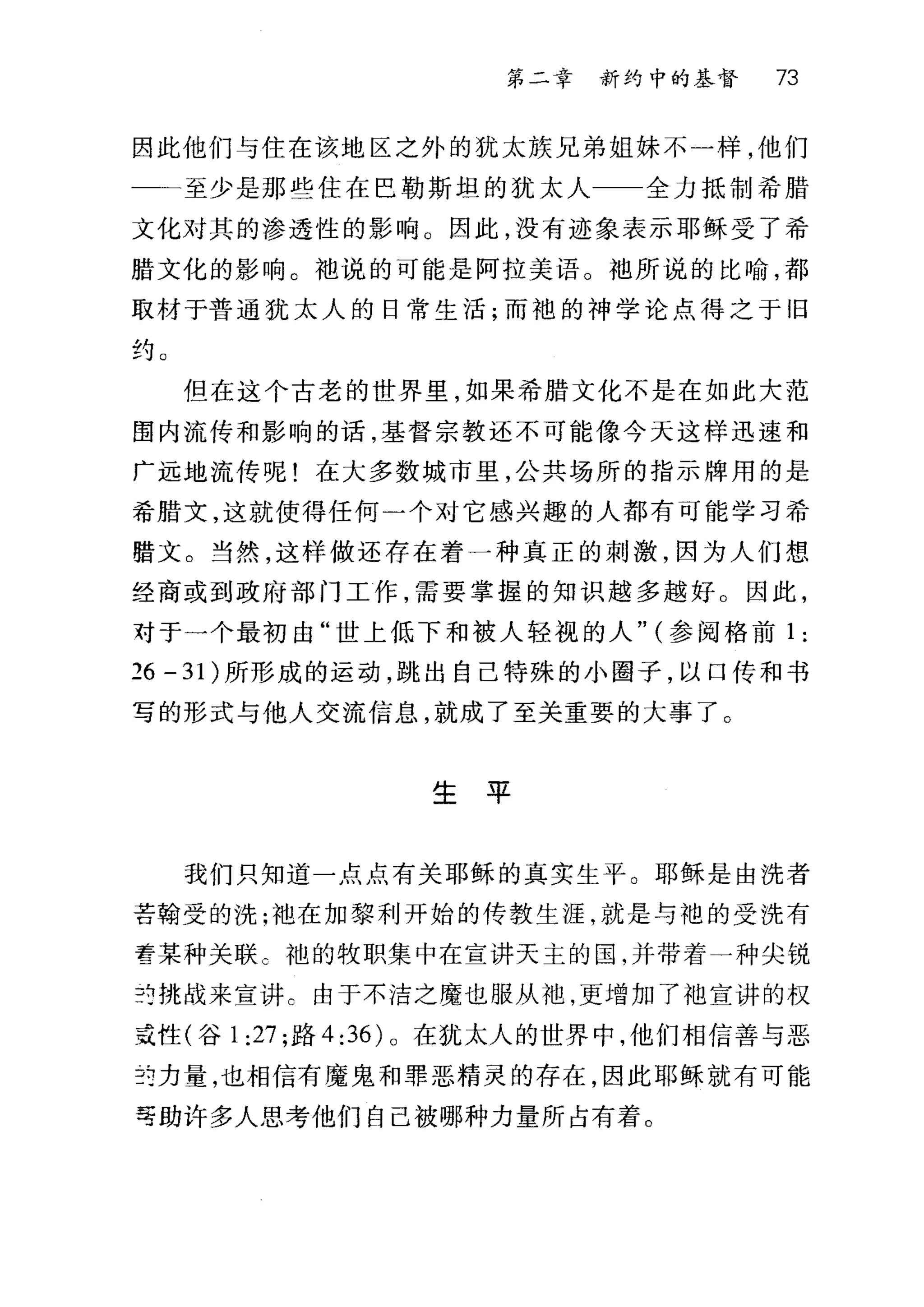 第二幸 新约中的基督 73
因此他们与住在该地区之外的犹太族兄弟姐妹不一样，他们
一←至少是那些住在巴勒斯坦的犹太人 全力抵制希腊
文化对其的渗透性的影响 O 因此，没有迹象表示耶稣受了希
腊文化的影响。袖说的可能是阿拉美语。袍所说的比喻，都
取材于普通犹太人的日常生活;而袍的神学论点得之于旧
约。
但在这个古老的世界里，如果希腊文化不是在如此大范
围内流传和影响的话，基督宗教还不可能像今天这样迅速和
广远地流传呢!在大多数城市里，公共场所的指示牌用的是
希腊文，这就使得任何一个对它感兴趣的人都有可能学习希
腊文。当然，这样做还存在着一种真正的剌激，因为人们想
经商或到政府部门工作，需要掌握的知识越多越好。因此，
对于一个最初由"世上低下和被人轻视的人" (参阅格前 1 :
26 - 3 1)所形成的运动，跳出自己特殊的小圈子，以口传和书
写的形式与他人交流信息，就成了至关重要的大事了。
生平
我们只知道一点点有关耶稣的真实生平。耶稣是由洗者
苦翰受的洗;袍在加黎利开始的传教生涯，就是与袍的受洗有
雪某种关联 c 袖的牧职集中在宣讲天主的国，并带着一种尖锐
并挑战来宣讲 c 由于不洁之魔也服从袍，更增加了油宣讲的权
或性(谷 1:27 ;路 4:36) 。在犹太人的世界中，他们相信善与恶
:i7ì力量，也相信有魔鬼和罪恶精灵的存在，因此耶稣就有可能
寻助许多人思考他们自己被哪种力量所占有着。
 