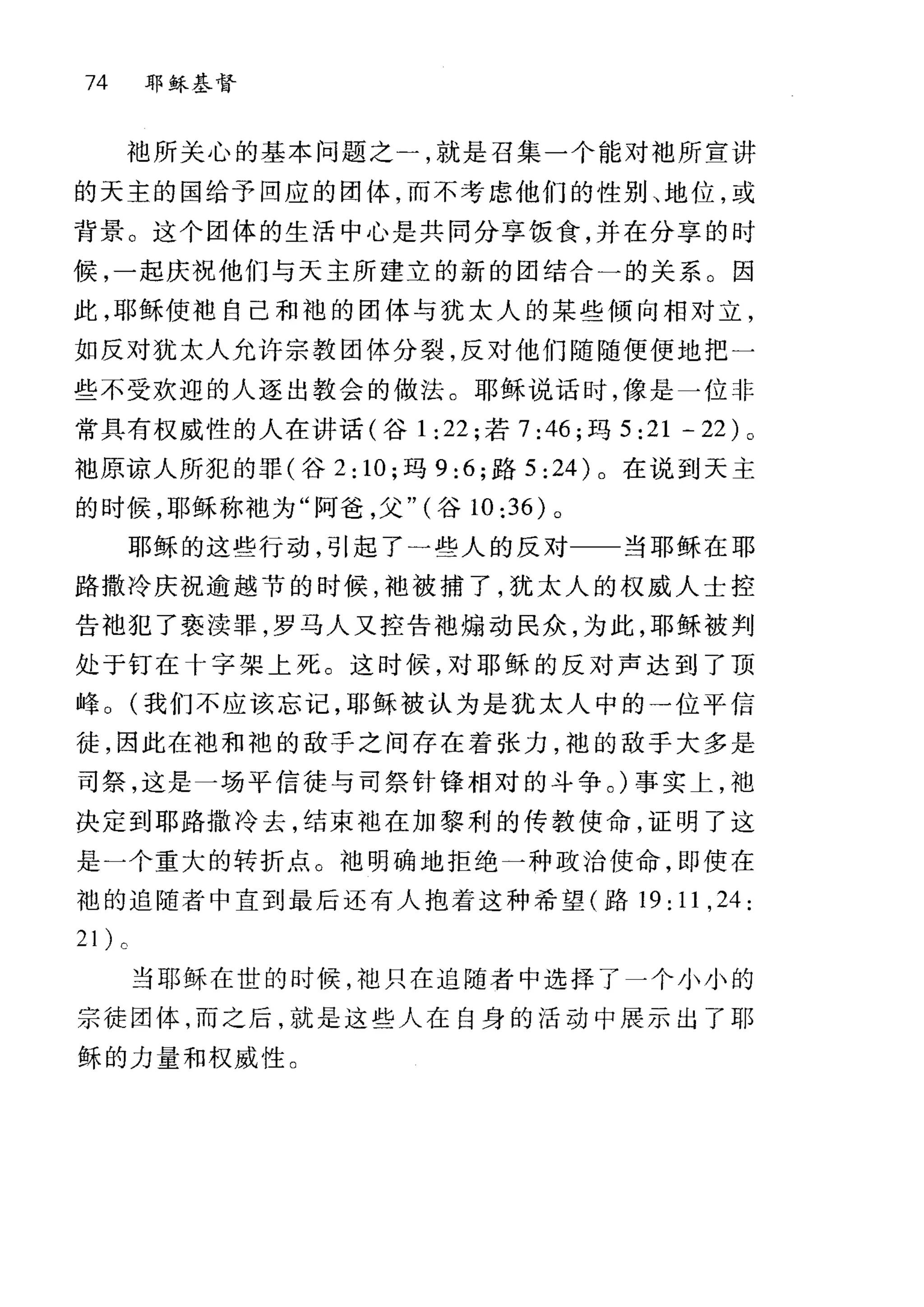 74 耶稣基督
袍所关心的基本问题之一，就是召集一个能对袖所宣讲
的天主的国给予回应的团体，而不考虑他们的性别、地位，或
背景。这个团体的生活中心是共同分享饭食，并在分享的时
候，一起庆祝他们与天主所建立的新的团结合一的关系。因
此，耶稣使拙自己和袍的团体与犹太人的某些倾向相对立，
如反对犹太人允许宗教团体分裂，反对他们随随便便地把一
些不受欢迎的人逐出教会的做法。耶稣说话时，像是一位非
常具有权威性的人在讲话(谷 1:22; 若 7:46; 玛 5 :21 - 22) 。
袖原谅人所犯的罪(谷 2: 10; 玛 9:6; 路 5 :24) 。在说到天主
的时候，耶稣称中也为"阿爸，父" (谷 10 :36) 。
耶稣的这些行动，引起了一些人的反对一一当耶稣在耶
路撒冷庆祝逾越节的时候，地被捕了，犹太人的权威人士控
告袖犯了亵渎罪，罗马人又控告袖煽动民众，为此，耶稣被判
处于钉在十字架上死。这时候，对耶稣的反对声达到了顶
峰 o (我们不应该忘记，耶稣被认为是犹太人中的→位平信
徒，因此在袖和袍的敌手之间存在着张力，袍的敌于大多是
司祭，这是一场平信徒与司祭针锋相对的斗争。)事实上，袍
决定到耶路撒冷去，结束袖在加黎利的传教使命，证明了这
是一个重大的转折点。袖明确地拒绝一种政治使命，即使在
袍的追随者中直到最后还有人抱着这种希望(路 19: 11 ,24:
当耶稣在世的时候，袖只在追随者中选择了一个小小的
宗徒团体，而之后，就是这些人在自身的活动中展示出了耶
稣的力量和权威性 O
 