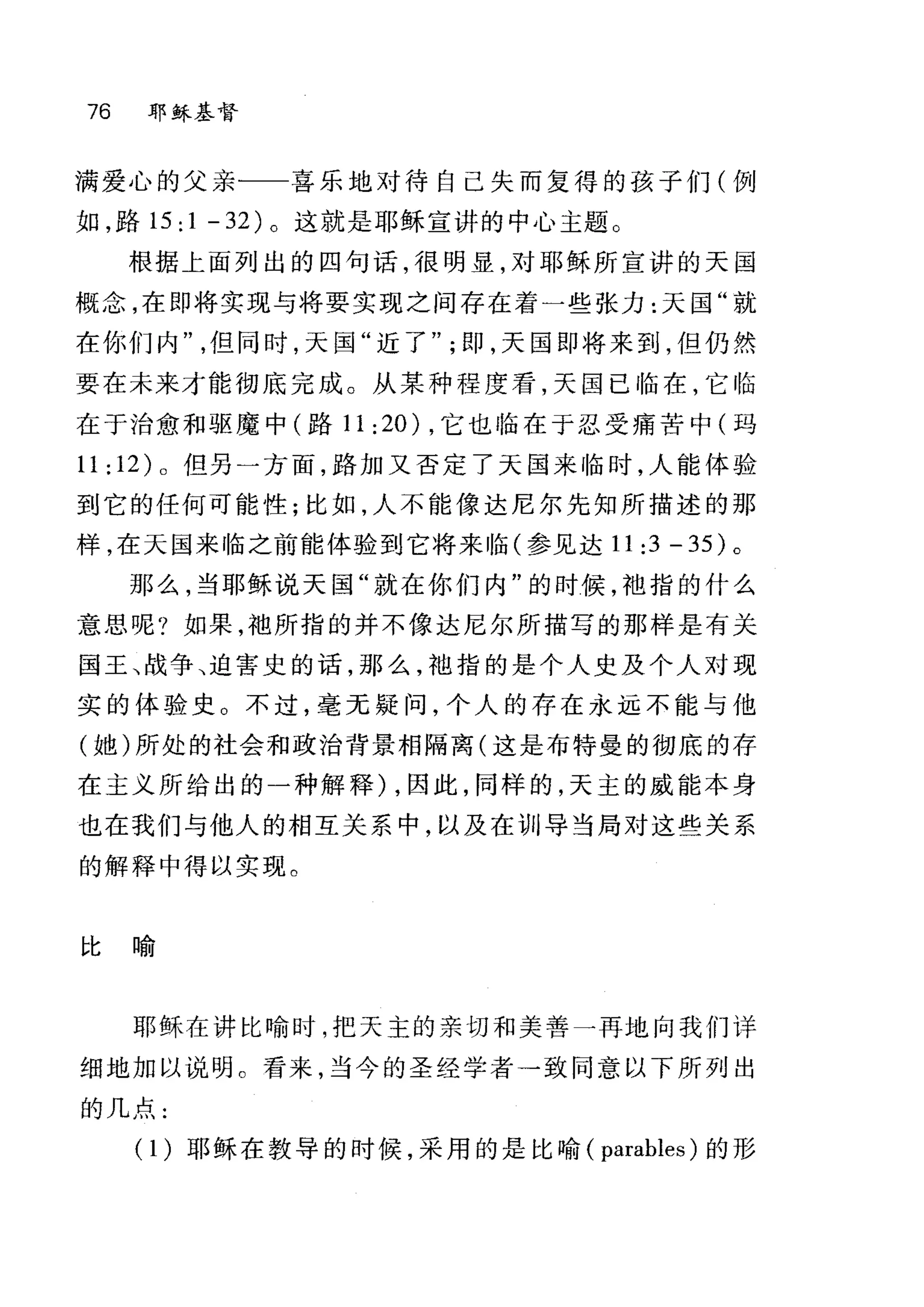 76 耶稣基督
满爱心的父亲一一喜乐地对待自己失而复得的孩子们(例
如，路 15:1-32) 。这就是耶稣宣讲的中心主题。
根据上面列出的四句话，很明显，对耶稣所宣讲的天国
概念，在即将实现与将要实现之间存在着一些张力:天国"就
在你们内但同时，天国"近了" ; ~p ，天国即将来到，但仍然
要在未来才能彻底完成。从某种程度看，天国已临在，它临
在于治愈和驱魔中(路 11 :20) ，它也 i陷在于忍受痛苦中(玛
11:12)0 但另一方面，路加又否定了天国来临时，人能体验
到它的任何可能性;比如，人不能像达尼尔先知所描述的那
样，在天国来临之前能体验到它将来临(参见达 11:3-35) 。
那么，当耶稣说天国"就在你们内"的时候，袖指的什么
意思呢?如果，袖所指的并不像达尼尔所描写的那样是有关
国王、战争、迫害史的话，那么，袖指的是个人史及个人对现
实的体验史 O 不过，毫无疑问，个人的存在永远不能与他
(她)所处的社会和政治背景相隔离(这是布特曼的彻底的存
在主义所给出的一种解释) ，因此，同样的，天主的威能本身
也在我们与他人的相互关系中，以及在训导当局对这些关系
的解释中得以实现。
比喻
耶稣在讲比喻时，把天主的亲切和美善一再地向我们详
细地加以说明。看来，当今的圣经学者→致同意以下所列出
的几点:
(1)耶稣在教导的时候，采用的是比喻( parables) 的形
 