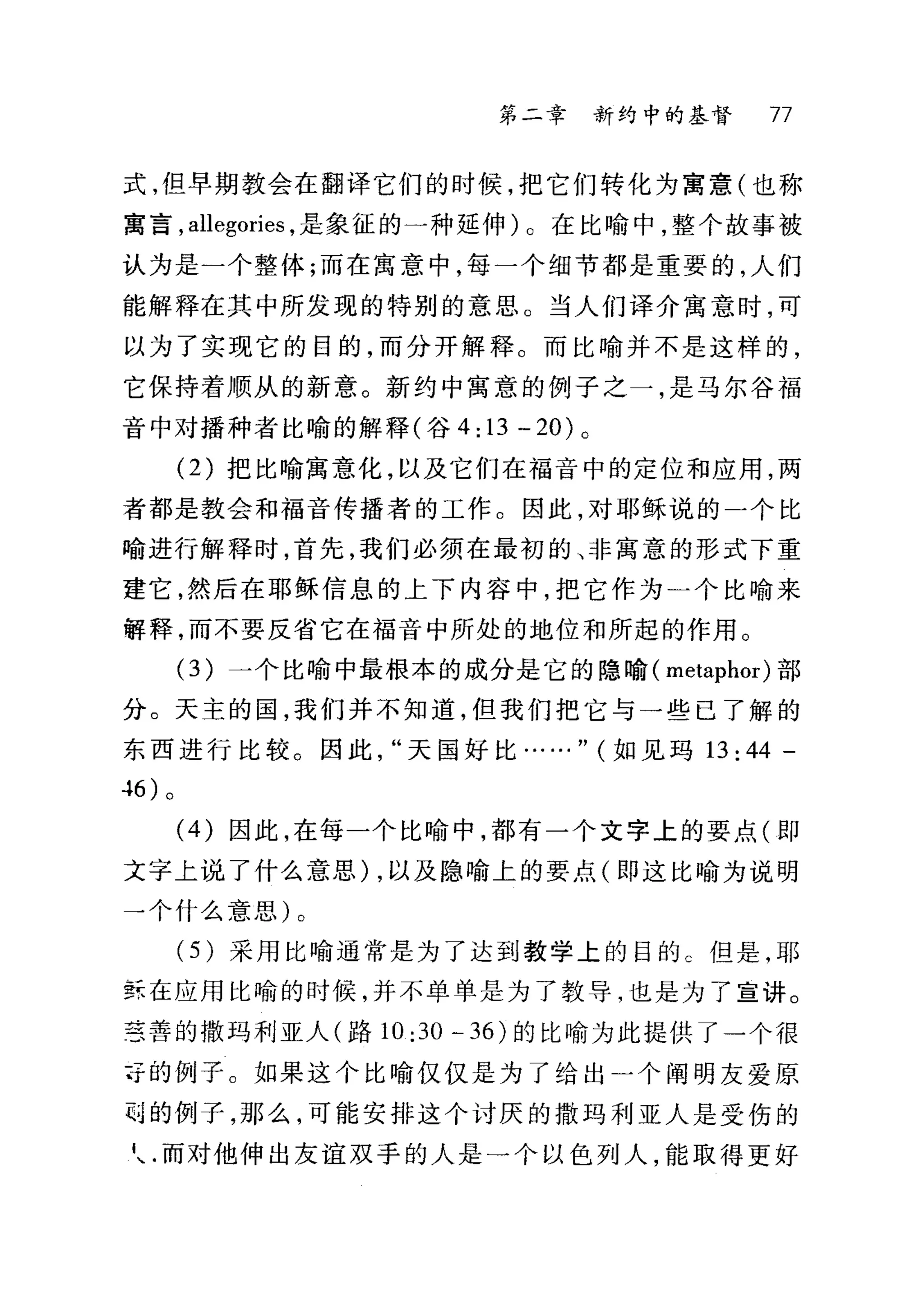 第二章 新约中的基督 77
式，但早期教会在翻译它们的时候，把它们转化为寓意(也称
富言， allegories ，是象征的一种延伸) 0 在比喻中，整个故事被
认为是一个整体;而在寓意中，每一个细节都是重要的，人们
能解释在其中所发现的特别的意思。当人们译介寓意时，可
以为了实现它的目的，而分开解释。而比喻并不是这样的，
它保持着顺从的新意。新约中寓意的例子之一，是马尔谷福
音中对播种者比喻的解释(谷 4:13 -20) 。
(2) 把比喻寓意化，以及它们在福音中的定位和应用，两
者都是教会和福音传播者的工作。因此，对耶稣说的一个比
喻进行解释时，首先，我们必须在最初的、非寓意的形式下重
建它，然后在耶稣信息的上下内容中，把它作为一个比喻来
解释，而不要反省它在福音中所处的地位和所起的作用 O
(3) 一个比喻中最根本的成分是它的隐喻( metaphor) 部
分。天主的国，我们并不知道，但我们把它与一些已了解的
东西进行比较。因此天国好比……" (如见玛 13: 44 -
-l6) 。
(4) 因此，在每一个比喻中，都有一个文字上的要点(即
文字上说了什么意思) ，以及隐喻上的要点(即这比喻为说明
→个什么意思)。
(5 )采用比喻通常是为了达到教学上的目的 C 但是，耶
量在应用比喻的时候，并不单单是为了教导，也是为了宣讲。
宝善的撒玛利亚人(路 10:30 -36) 的比喻为此提供了一个很
寺的例子。如果这个比喻仅仅是为了给出)个阐明友爱原
目的例子，那么，可能安排这个讨厌的撒玛利亚人是受伤的
七而对他伸出友谊双手的人是一个以色列人，能取得更好
 
