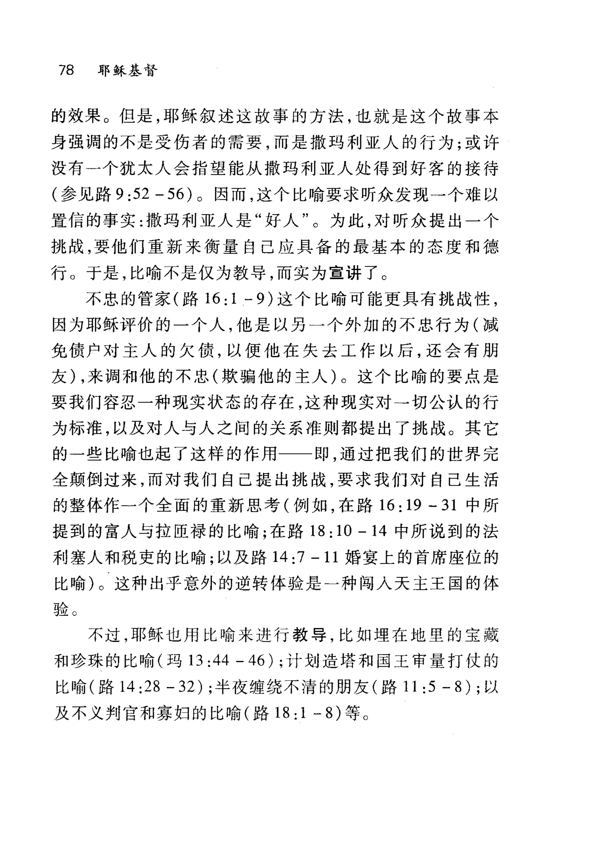 78 耶稣基督
的效果。但是，耶稣叙述这故事的方法，也就是这个故事本
身强调的不是受伤者的需要，而是撒玛利亚人的行为;或许
没有一个犹太人会指望能从撒玛利亚人处得到好客的接待
(参见路 9 :52 - 56) 。因而，这个比喻要求昕众发现→个难以
置信的事实:撒玛利亚人是"好人"。为此，对听众提出一个
挑战，要他们重新来衡量自己应具备的最基本的态度和德
行。于是，比喻不是仅为教导，而实为宣讲了。
不忠的管家(路 16:1 -9) 这个比喻可能更具有挑战性，
因为耶稣评价的一个人，他是以另一个外加的不忠行为(减
免债户对主人的欠债，以使他在失去工作以后，还会有朋
友) ，来调和他的不忠(欺骗他的主人)。这个比喻的要点是
要我们容忍一种现实状态的存在，这种现实对→切公认的行
为标准，以及对人与人之间的关系准则都提出了挑战。其它
的一些比喻也起了这样的作用 即，通过把我们的世界完
全颠倒过来，而对我们自己提出挑战，要求我们对自己生活
的整体作一个全面的重新思考(例如，在路 16:19 -31 中所
提到的富人与拉臣禄的比喻;在路 18:10 -14 中所说到的法
利塞人和税吏的比喻;以及路 14:7-11 婚宴上的首席座位的
比喻)。这种出乎意外的逆转体验是一种闯入天主王国的体
验。
不过，耶稣也用比喻来进行教导，比如埋在地里的宝藏
和珍珠的比喻(玛l3 :44 - 46) ;计划造塔和国王审量打仗的
比喻(路 14:28-32); 半夜缠绕不清的朋友(路 11:5-8); 以
及不义判宫和寡妇的比喻(路 18:1-8) 等。
 