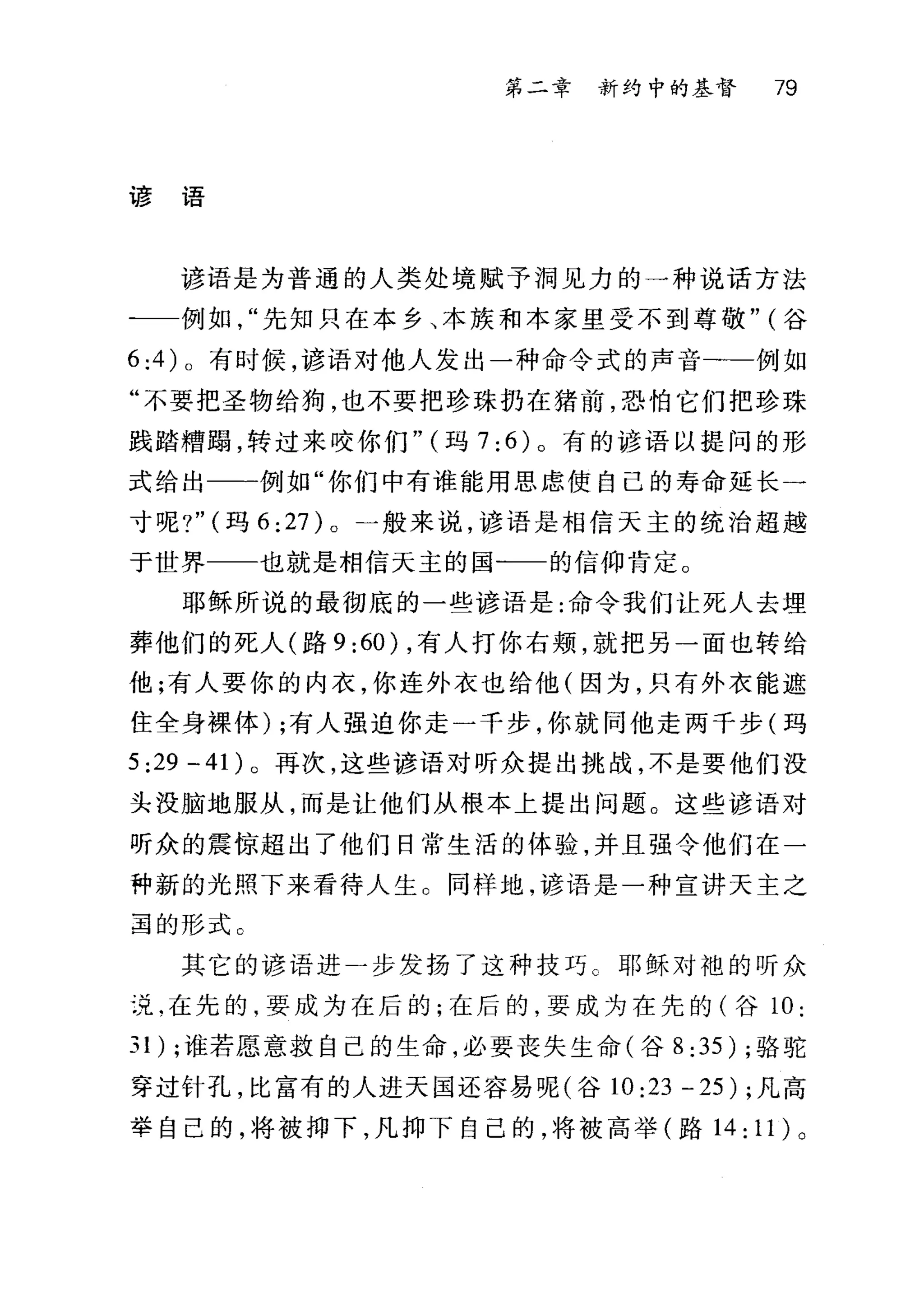第二章 新约中的基督 79
谚语
谚语是为普通的人类处境赋予洞见力的一种说话方法
一一例如先知只在本乡、本族和本家里受不到尊敬" (谷
6 :4 )。有时候，谚语对他人发出一种命令式的声音一-例如
"不要把圣物给狗，也不要把珍珠扔在猪前，恐怕它们把珍珠
践踏糟蹋，转过来咬你们" (玛 7;6) 。有的谚语以提问的形
式给出一一例如"你们中有谁能用思虑使自己的寿命延长一
寸呢?" (玛 6 ;27) 。一般来说，谚语是相信天主的统治超越
于世界 也就是相信天主的国一一的信仰肯定。
耶稣所说的最彻底的一些谚语是:命令我们让死人去埋
葬他们的死人(路 9 ;60) ，有人打你右颊，就把另一面也转给
他;有人要你的内衣，你连外衣也给他(因为，只有外衣能遮
住全身裸体) ;有人强迫你走一千步，你就同他走两千步(玛
5;29-41) 。再次，这些谚语对昕众提出挑战，不是要他们没
头没脑地服从，而是让他们从根本上提出问题。这些谚语对
听众的震惊超出了他们日常生活的体验，并且强令他们在一
种新的光照下来看待人生 O 同样地，谚语是一种宣讲天主之
罩的形式。
其它的谚语进一步发扬了这种技巧 C 耶稣对袍的听众
没.在先的，要成为在后的;在后的，要成为在先的(谷 10;
31 ) ;谁若愿意救自己的生命，必要丧失生命(谷 8 ;35) ;骆驼
穿过针孔，比富有的人进天国还容易呢(谷 10 ;23 - 25) ;凡高
举自己的，将被捕下，凡抑下自己的，将被高举(路 14; 11) 。
 