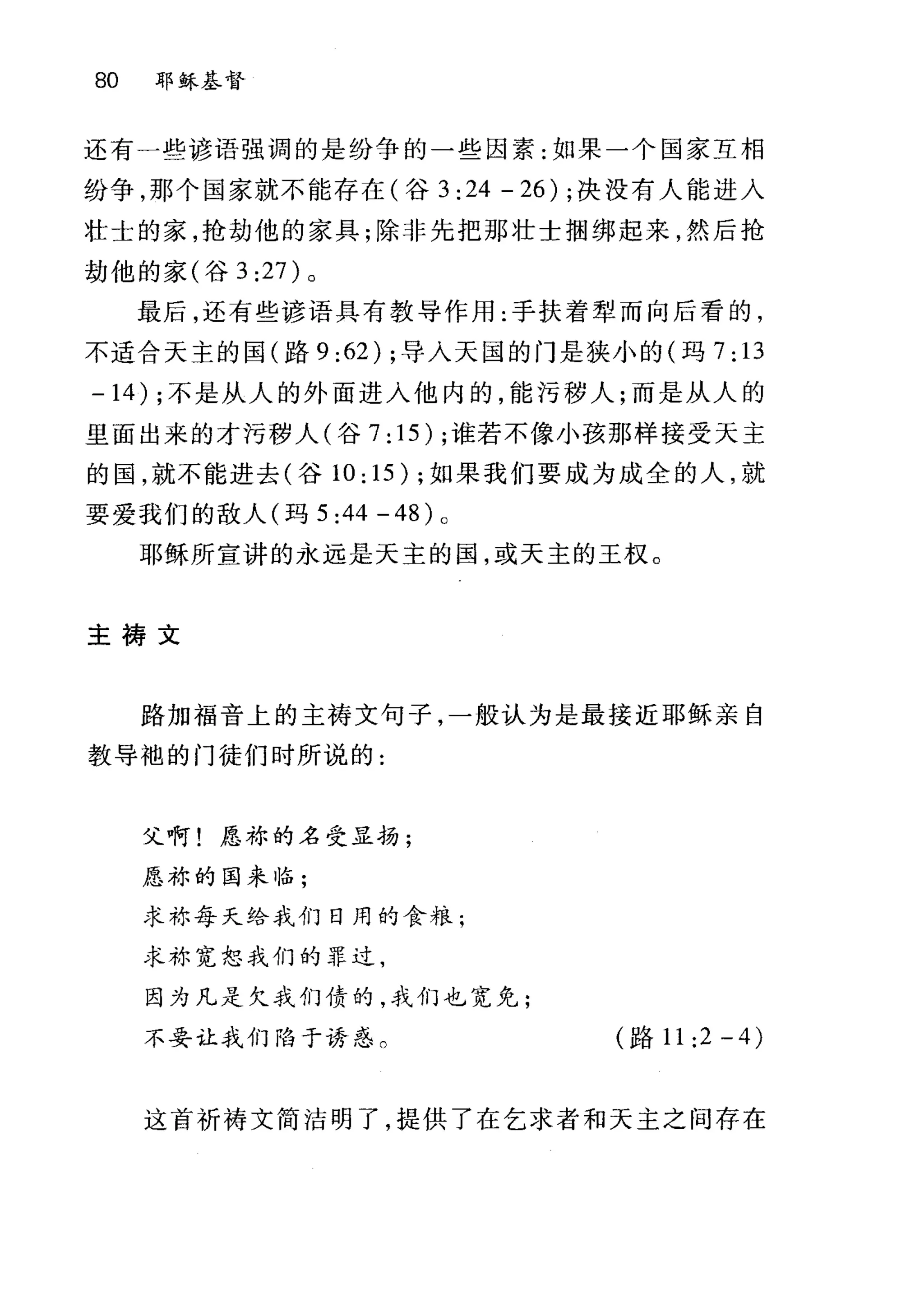 80 耶稣基督
还有一些谚语强调的是纷争的一些因素:如果一个国家互相
纷争，那个国家就不能存在(谷 3 :24 - 26) ;决没有人能进入
壮士的家，抢劫他的家具;除非先把那壮士捆绑起来，然后抢
劫他的家(谷 3:27 )。
最后，还有些谚语具有教导作用:手扶着犁而向后看的，
不适合天主的国(路 9 :62) ;导入天国的门是狭小的(玛 7: 13
-14) ;不是从人的外面进入他内的，能污秽人;而是从人的
里面出来的才污秽人(谷 7: 15) ;谁若不像小孩那样接受天主
的国，就不能进去(谷 10:15); 如果我们要成为成全的人，就
要爱我们的敌人(玛 5:44-48) 。
耶稣所宣讲的永远是天主的国，或天主的王权。
主祷文
路加福音上的主祷文句子，一般认为是最接近耶稣亲自
教导袖的门徒们时所说的:
父啊!愿称的名受显扬;
愿称的国来临;
求称每天给我们日用的食粮;
求称宽恕我们的罪过，
因为凡是欠我们债的，我们也宽免;
不妥让我们陷于诱惑。 (路 11:2-4)
这首祈祷文简洁明了，提供了在乞求者和天主之间存在
 