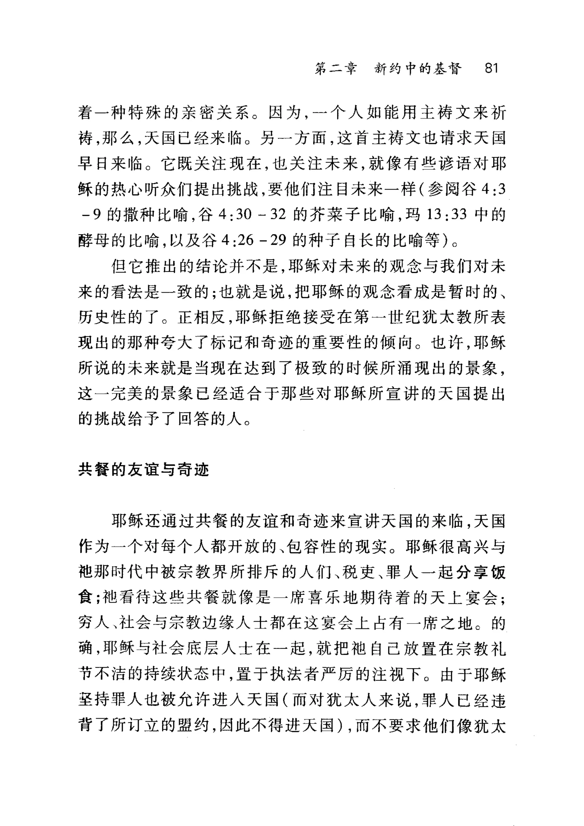 第二章 新约中的基督 81
着一种特殊的亲密关系。因为，一个人如能用主祷文来祈
祷，那么，天国已经来临。另一方面，这首主祷文也请求天国
早日来临 O 它既关注现在，也关注未来，就像有些谚语对耶
稣的热心听众们提出挑战，要他们注目未来一样(参阅谷 4:3
-9 的撒种比喻，谷 4: 30 - 32 的芥菜子比喻，玛 13 :33 中的
酵母的比喻，以及谷 4:26 -29 的种子自长的比喻等)。
但它推出的结论并不是，耶稣对未来的观念与我们对未
来的看法是一致的;也就是说，把耶稣的观念看成是暂时的、
历史性的了。正相反，耶稣拒绝接受在第一世纪犹太教所表
现出的那种夸大了标记和奇迹的重要性的倾向。也许，耶稣
所说的未来就是当现在达到了极致的时候所涌现出的景象，
这一完美的景象已经适合于那些对耶稣所宣讲的天国提出
的挑战给予了回答的人。
共餐的友谊与奇迹
耶稣还通过共餐的友谊和奇迹来宣讲天国的来 11伍，天国
作为一个对每个人都开放的、包容性的现实。耶稣很高兴与
袍那时代中被宗教界所排斥的人们、税吏、罪人一起分享饭
食;袖看待这些共餐就像是一席喜乐地期待着的天上宴会;
穷人、社会与宗教边缘人士都在这宴会上占有一席之地。的
确，耶稣与社会底层人士在一起，就把袖自己放置在宗教礼
节不洁的持续状态中，置于执法者严厉的注视下。由于耶稣
圣持罪人也被允许进入天国(而对犹太人来说，罪人已经违
背了所订立的盟约，因此不得进天国) ，而不要求他们像犹太
 