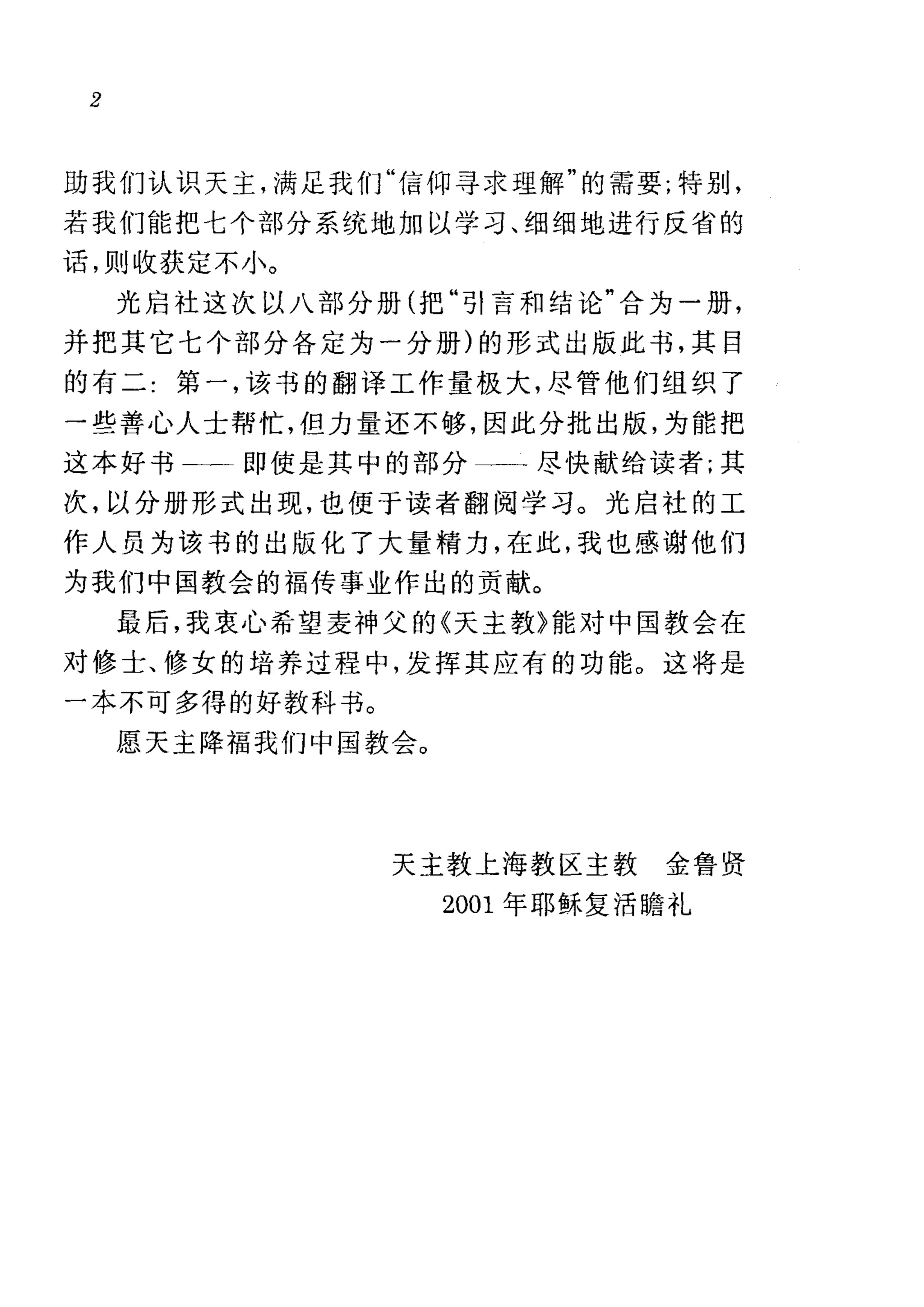 2
助我们认识天主，满足我们"信仰寻求理解"的需要;特别，
若我们能把七个部分系统地加以学习、细细地进行反省的
话，则收获定不小。
光启社这次以八部分册(把"引言和结论"合为一册，
并把其它七个部分各定为一分册)的形式出版此书，其目
的有二:第一，该书的翻译工作量极大，尽管他们组织了
→些善心人士帮忙，但力量还不够，因此分批出版，为能把
这本好书二一即使是其中的部分一一尽快献给读者;其
次，以分册形式出现，也便于读者翻阅学习。光启社的工
作人员为该书的出版化了大量精力，在此，我也感谢他们
为我们中国教会的福传事业作出的贡献。
最后，我衷心希望麦神父的《天主教》能对中国教会在
对修士、修女的培养过程中，发挥其应有的功能。这将是
一本不可多得的好教科书。
愿天主降福我们中国教会。
天主教上海教区主教金鲁贤
2001 年耶稣复活瞻礼
 
