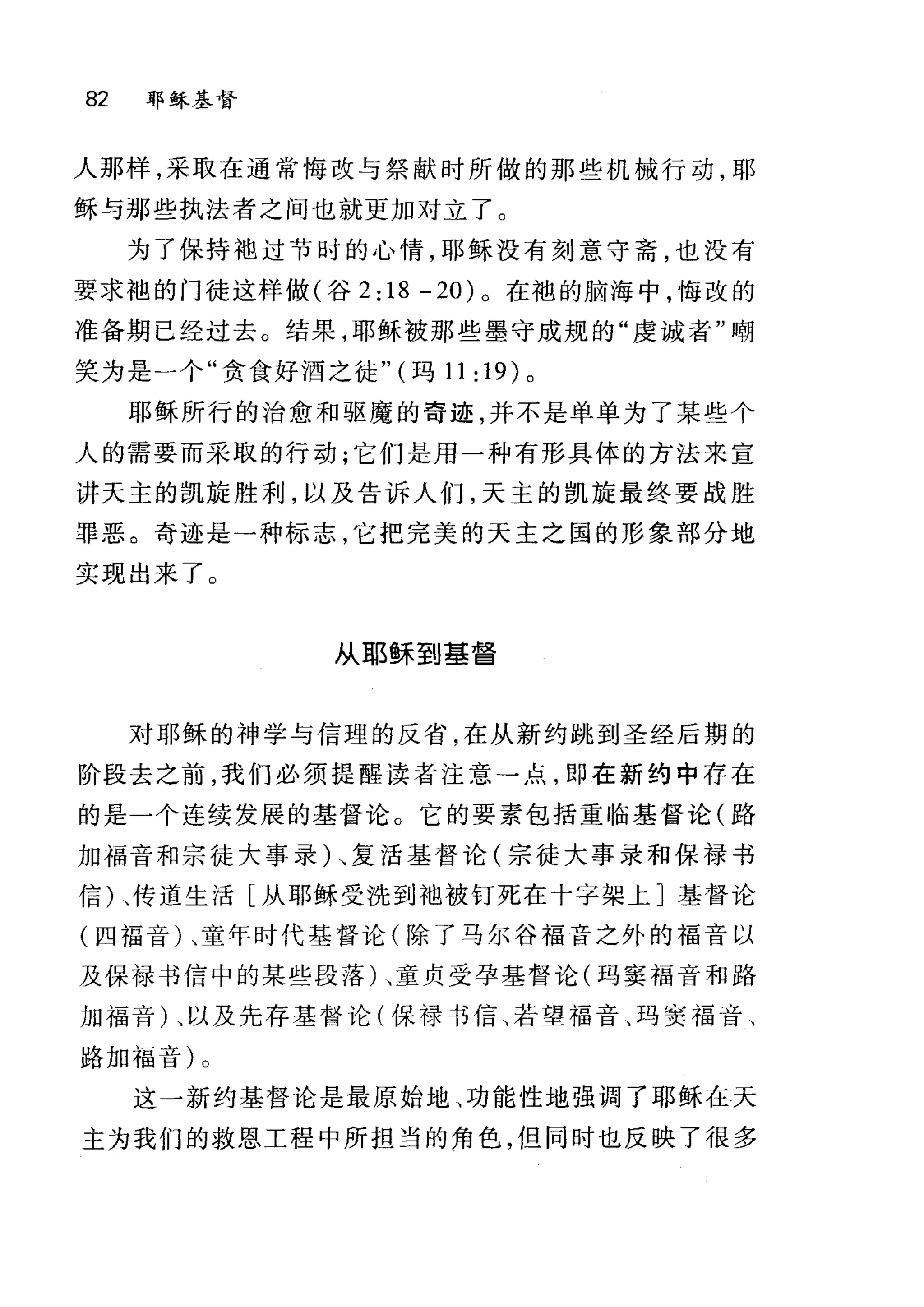 82 郭稣基督
人那样，采取在通常悔改与祭献时所做的那些机械行动，耶
稣与那些执法者之间也就更加对立了。
为了保持袖过节时的心情，耶稣没有刻意守斋，也没有
要求袍的门徒这样做(谷 2: 18 - 20) 。在袍的脑海中，悔改的
准备期已经过去。结果，耶稣被那些墨守成规的"虔诚者"嘲
笑为是一个"贪食好酒之徒" (玛 11 :19) 。
耶稣所行的治愈和驱魔的奇迹，并不是单单为了某些个
人的需要而采取的行动;它们是用一种有形具体的方法来宣
讲天主的凯旋胜利，以及告诉人们，天主的凯旋最终要战胜
罪恶。奇迹是→种标志，它把完美的天主之国的形象部分地
实现出来了。
从耶稣到基督
对耶稣的神学与信理的反省，在从新约跳到圣经后期的
阶段去之前，我们必须提醒读者注意→点，即在新约中存在
的是一个连续发展的基督论。它的要素包括重临基督论(路
加福音和宗徒大事录)、复活基督论(宗徒大事录和保禄书
信)、传道生洁[从耶稣受洗到袖被钉死在十字架上]基督论
(四福音)、童年时代基督论(除了马尔谷福音之外的福音以
及保禄书信中的某些段藩)、童贞受孕基督论(玛窦福音和路
加福音)、以及先存基督论(保禄书信、若望福音、玛窦福音、
路加福音)。
这一新约基督论是最原始地、功能性地强调了耶稣在天
主为我们的救恩工程中所担当的角色，但同时也反映了很多
 
