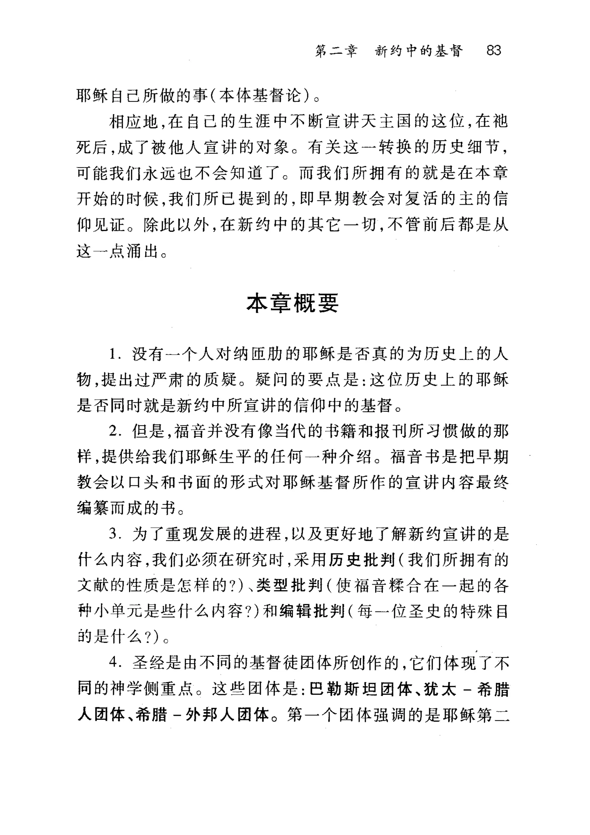 第二章 新约中的基督 83
耶稣自己所做的事(本体基督论)。
相应地，在自己的生涯中不断宣讲天主国的这位，在袖
死后，成了被他人宣讲的对象。有关这一转换的历史细节，
可能我们永远也不会知道了。而我们所拥有的就是在本章
开始的时候，我们所巳提到的，即早期教会对复活的主的信
仰见证。除此以外，在新约中的其它一切，不管前后都是从
这一点涌出。
本章概要
1.没有一个人对纳臣肋的耶稣是否真的为历史上的人
物，提出过严肃的质疑。疑问的要点是:这位历史上的耶稣
是否同时就是新约中所宣讲的信仰中的基督。
2. 但是，福音并没有像当代的书籍和报刊所习惯做的那
样，提供给我们耶稣生平的任何一种介绍。福音书是把早期
教会以口头和书面的形式对耶稣基督所作的宣讲内容最终
编篡而成的书。
3. 为了重现发展的进程，以及更好地了解新约宣讲的是
什么内容，我们必须在研究时，采用历史批判(我们所拥有的
文献的性质是怎样的?)、类型批判(使福音揉合在一起的各
种小单元是些什么内容?)和编辑批判(每一位圣史的特殊目
的是什么?)。
4. 圣经是由不同的基督徒团体所创作的，它们体现了不
同的神学侧重点。这些团体是:巴勒斯坦团体、犹太-希腊
人团体、希腊-外邦人团体。第一个团体强调的是耶稣第二
 