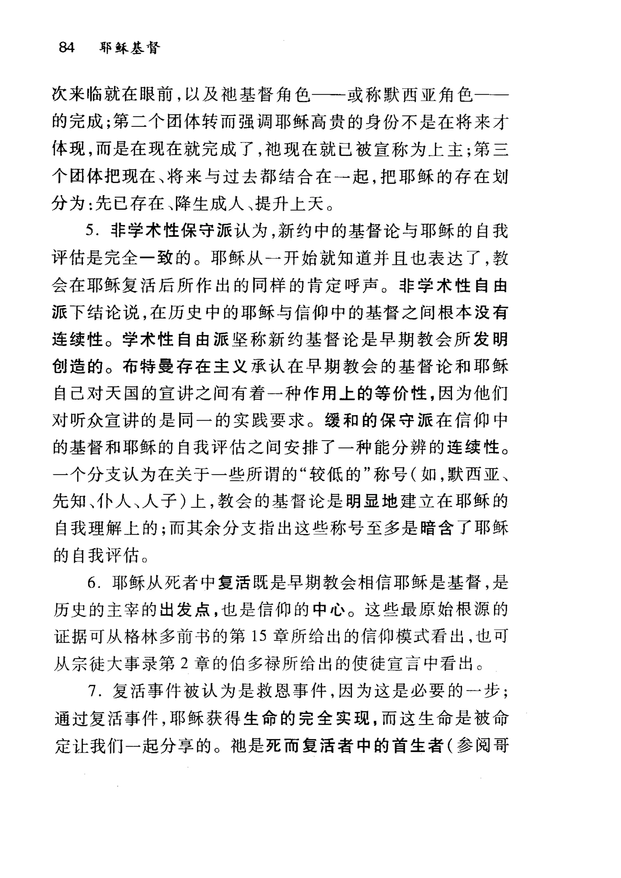 84 郭稣基督
次来临就在眼前，以及袖基督角色一-或称默西亚角色一→
的完成;第二个团体转而强调耶稣高贵的身份不是在将来才
体现，而是在现在就完成了，袖现在就已被宣称为上主;第三
个团体把现在、将来与过去都结合在→起，把耶稣的存在划
分为:先已存在、降生成人、提升上天 O
5. 非学术性保守派认为，新约中的基督论与耶稣的自我
评估是完全一致的。耶稣从一开始就知道并且也表达了，教
会在耶稣复活后所作出的同样的肯定呼声。非学术性自由
派下结论说，在历史中的耶稣与信仰中的基督之间根本没有
连续性。学术性自由派坚称新约基督论是早期教会所发明
创造的。布特曼存在主义承认在早期教会的基督论和耶稣
自己对天国的宣讲之间有着一种作用上的等价性，因为他们
对听众宣讲的是同一的实践要求。缓和的保守派在信仰中
的基督和耶稣的自我评估之间安排了一种能分辨的连续性。
一个分支认为在关于一些所谓的"较低的"称号(如，默西亚、
先知、仆人、人子)上，教会的基督论是明显地建立在耶稣的
自我理解上的;而其余分支指出这些称号至多是暗含了耶稣
的自我评估。
6. 耶稣从死者中复活既是早期教会相信耶稣是基督，是
历史的主宰的出发点，也是信仰的中心。这些最原始根源的
证据可从格林多前书的第 15 章所给出的信仰模式看出，也可
从宗徒大事录第 2 章的伯多禄所给出的使徒宣言中看出。
7. 复活事件被认为是救恩事件，因为这是必要的)步;
通过复活事件，耶稣获得生命的完全实现，而这生命是被命
定让我们一起分享的。袖是死而复活者中的首生者(参阅哥
 