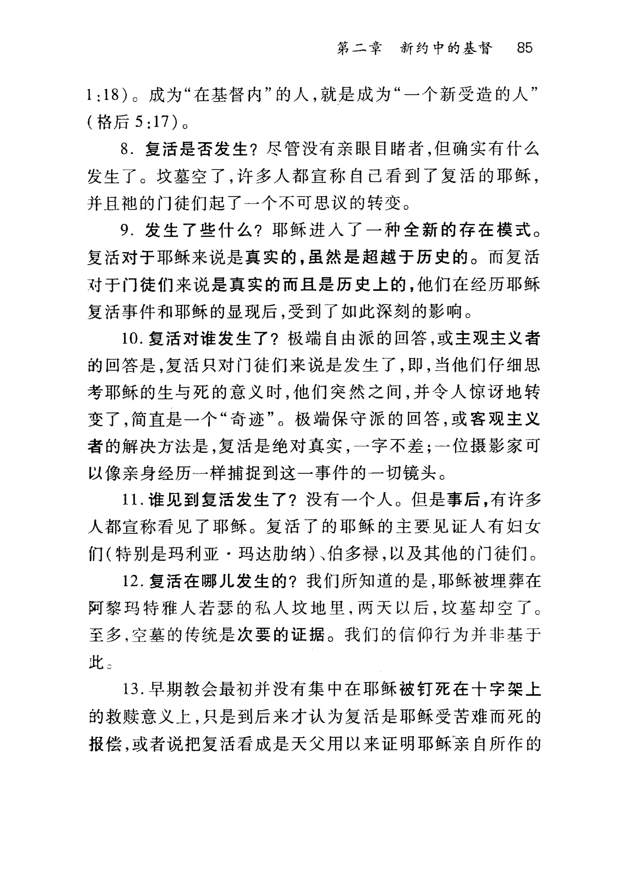 第二幸 新约中的基督 85
1: 18) 。成为"在基督内"的人，就是成为"一个新受造的人"
(恪后 5 :17) 0
8. 复活是否发生?尽管没有亲眼目睹者，但确实有什么
发生了。坟墓空了，许多人都宣称自己看到了复活的耶稣，
并且袍的门徒们起了一个不可思议的转变。
9 发生了些什么?耶稣进入了一种全新的存在模式。
复活对于耶稣来说是真实的，虽然是起越于历史的。而复活
对于门徒们来说是真实的而且是历史上的，他们在经历耶稣
复活事件和耶稣的显现后，受到了如此深刻的影响。
10. 复活对谁发生了?极端自由派的回答，或主观主义者
的回答是，复活只对门徒们来说是发生了，即，当他们仔细思
考耶稣的生与死的意义时，他们突然之间，并令人惊讶地转
变了，简直是一个"奇迹"。极端保守派的回答，或客观主义
者的解决方法是，复活是绝对真实，一字不差;一位摄影家可
以像亲身经历一样捕捉到这一事件的一切镜头。
1 1.谁见到复活发生了?没有一个人。但是事后，有许多
人都宣称看见了耶稣。复活了的耶稣的主要见证人有妇女
们(特别是玛利亚·玛达肋纳)、伯多禄，以及其他的门徒们。
12. 复活在哪儿发生的?我们所知道的是，耶稣被埋葬在
阿黎玛特雅人若瑟的私人坟地里，两天以后，坟墓却空了 C
至多，空墓的传统是次要的证据。我们的信仰行为并非基于
此 3
13. 早期教会最初并没有集中在耶稣被钉死在十字架上
的救赎意义上，只是到后来才认为复活是耶稣受苦难而死的
报偿，或者说把复活看成是天父用以来证明耶稣亲自所作的
 