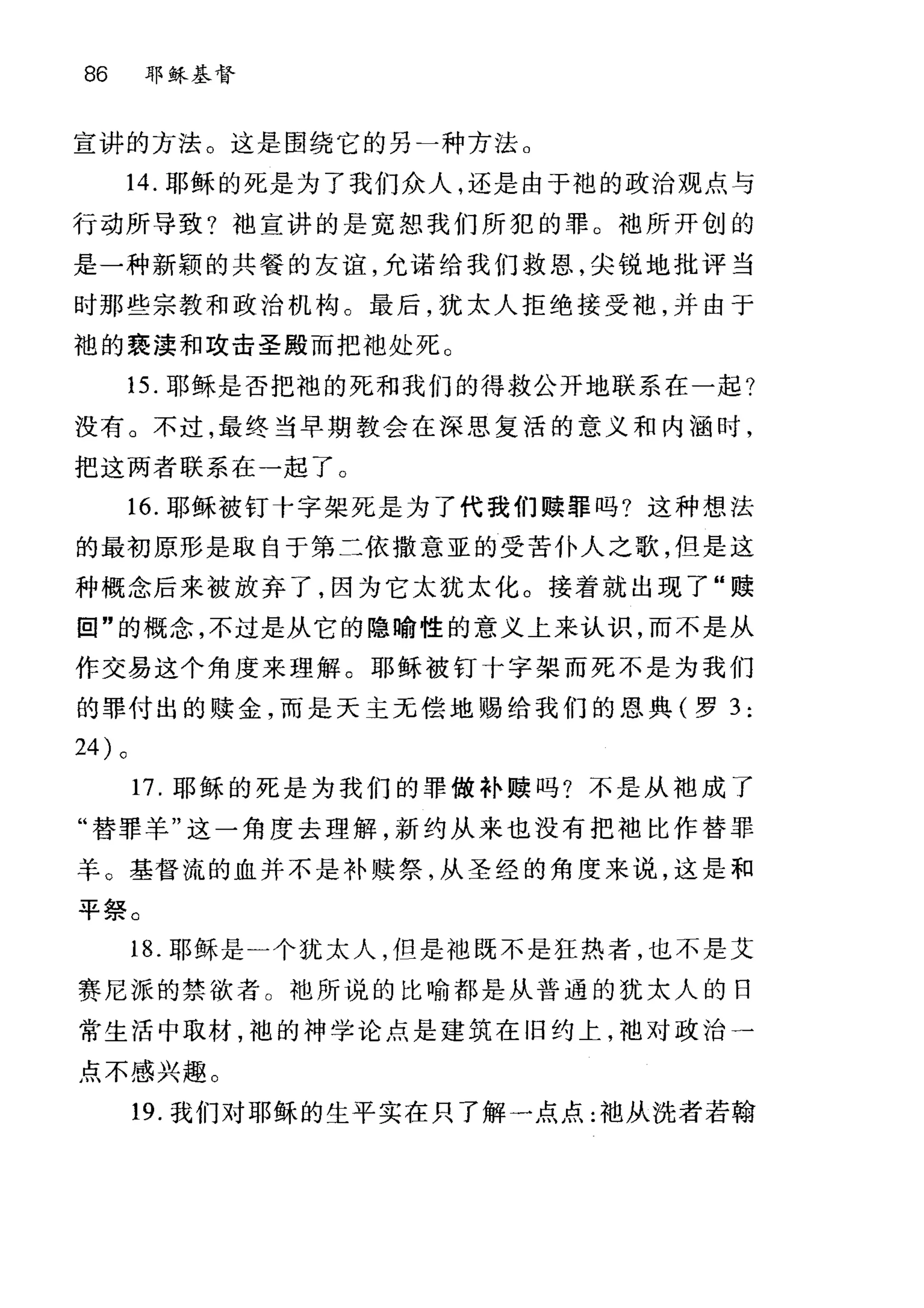 86 耶稣基督
宣讲的方法。这是围绕它的另一种方法。
14. 耶稣的死是为了我们众人，还是由于袍的政治观点与
行动所导致?袖宣讲的是宽恕我们所犯的罪。袖所开创的
是一种新颖的共餐的友谊，允诺给我们救恩，尖锐地批评当
时那些宗教和政治机构。最后，犹太人拒绝接受袍，并由于
袍的亵渎和攻击圣殿而把油处死。
15. 耶稣是否把袍的死和我们的得救公开地联系在一起?
没有。不过，最终当早期教会在深思复活的意义和内涵时，
把这两者联系在一起了。
16. 耶稣被钉十字架死是为了代我们赎罪吗?这种想法
的最初原形是取自于第二依撒意亚的受苦仆人之歌，但是这
种概念后来被放弃了，因为它太犹太化。接着就出现了"赎
田"的概念，不过是从它的隐喻性的意义上来认识，而不是从
作交易这个角度来理解。耶稣被钉十字架而死不是为我们
的罪付出的赎金，而是天主元偿地赐给我们的恩典(罗 3 :
24 )。
17. 耶稣的死是为我们的罪做补赎吗?不是从袍成了
"替罪羊"这一角度去理解，新约从来也没有把袖比作替罪
羊。基督流的血并不是补赎祭，从圣经的角度来说，这是和
平祭。
18. 耶稣是一个犹太人，但是袖既不是狂热者，也不是艾
赛尼派的禁欲者 O 地所说的比喻都是从普通的犹太人的日
常生活中取材，袍的神学论点是建筑在旧约上，地对政治一
点不感兴趣。
19. 我们对耶稣的生平实在只了解一点点:袖从洗者若翰
 