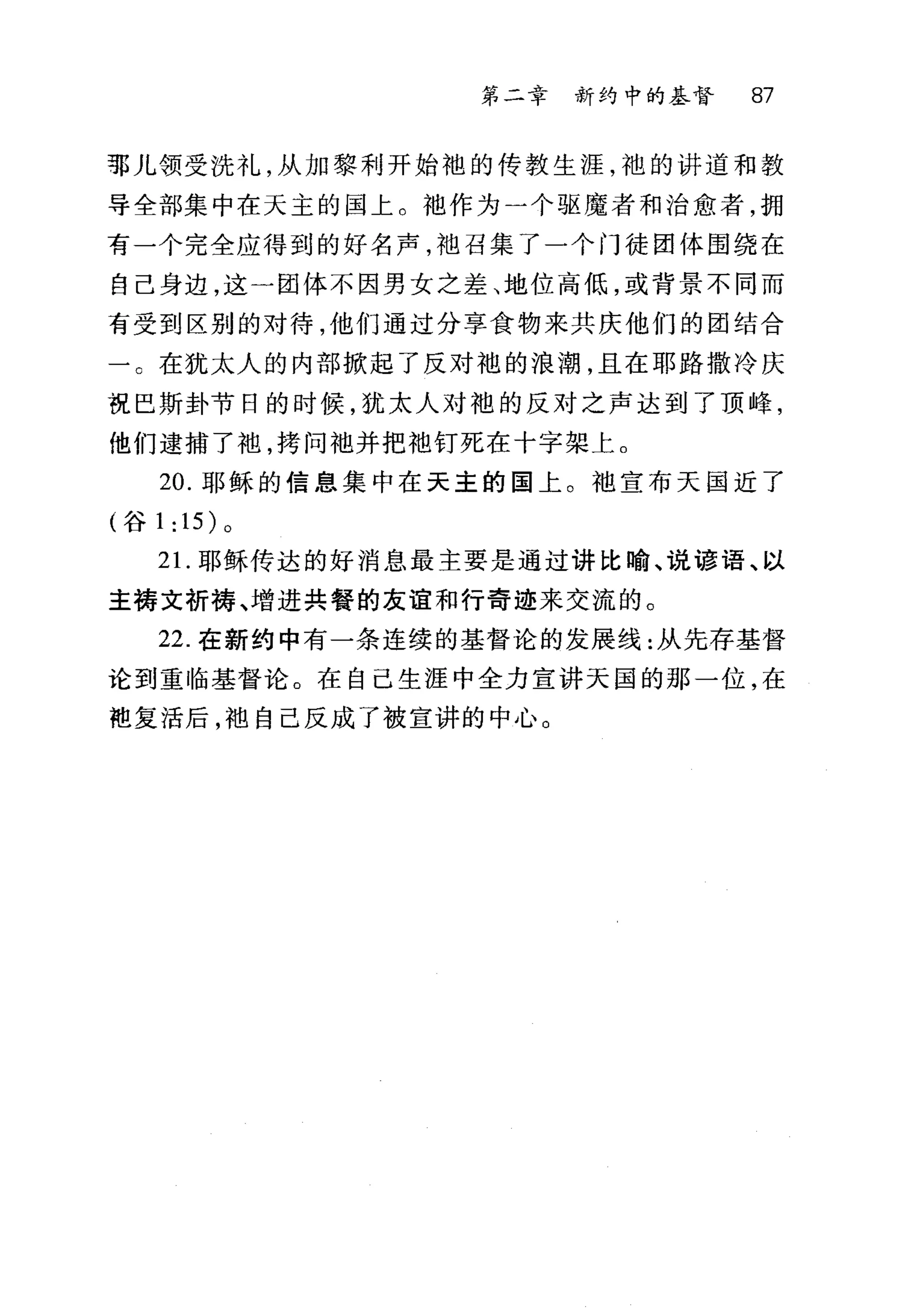 第二幸 新约中的基督 87
部儿领受洗礼，从加黎利开始袍的传教生涯，袍的讲道和教
导全部集中在天主的国上。?也作为一个驱魔者和治愈者，拥
有一个完全应得到的好名声，池召集了一个门徒团体围绕在
自己身边，这一团体不因男女之差、地位高低，或背景不同而
有受到区别的对待，他们通过分享食物来共庆他们的团结合
一。在犹太人的内部掀起了反对袍的浪潮，且在耶路撒冷庆
祝巴斯卦节日的时候，犹太人对袍的反对之声达到了顶峰，
他们逮捕了袍，拷问袖并把袖钉死在十字架上。
20. 耶稣的信息集中在天主的国上。袖宣布天国近了
(谷 1: 15) 。
2 1.耶稣传达的好消息最主要是通过讲比瑜、说谚语、以
主祷文祈祷、增进共餐的友谊和行奇迹来交流的。
22. 在新约中有一条连续的基督论的发展线:从先存基督
论到重临基督论。在自己生涯中全力宣讲天国的那一位，在
袍复活后，袖自己反成了被宣讲的中心。
 