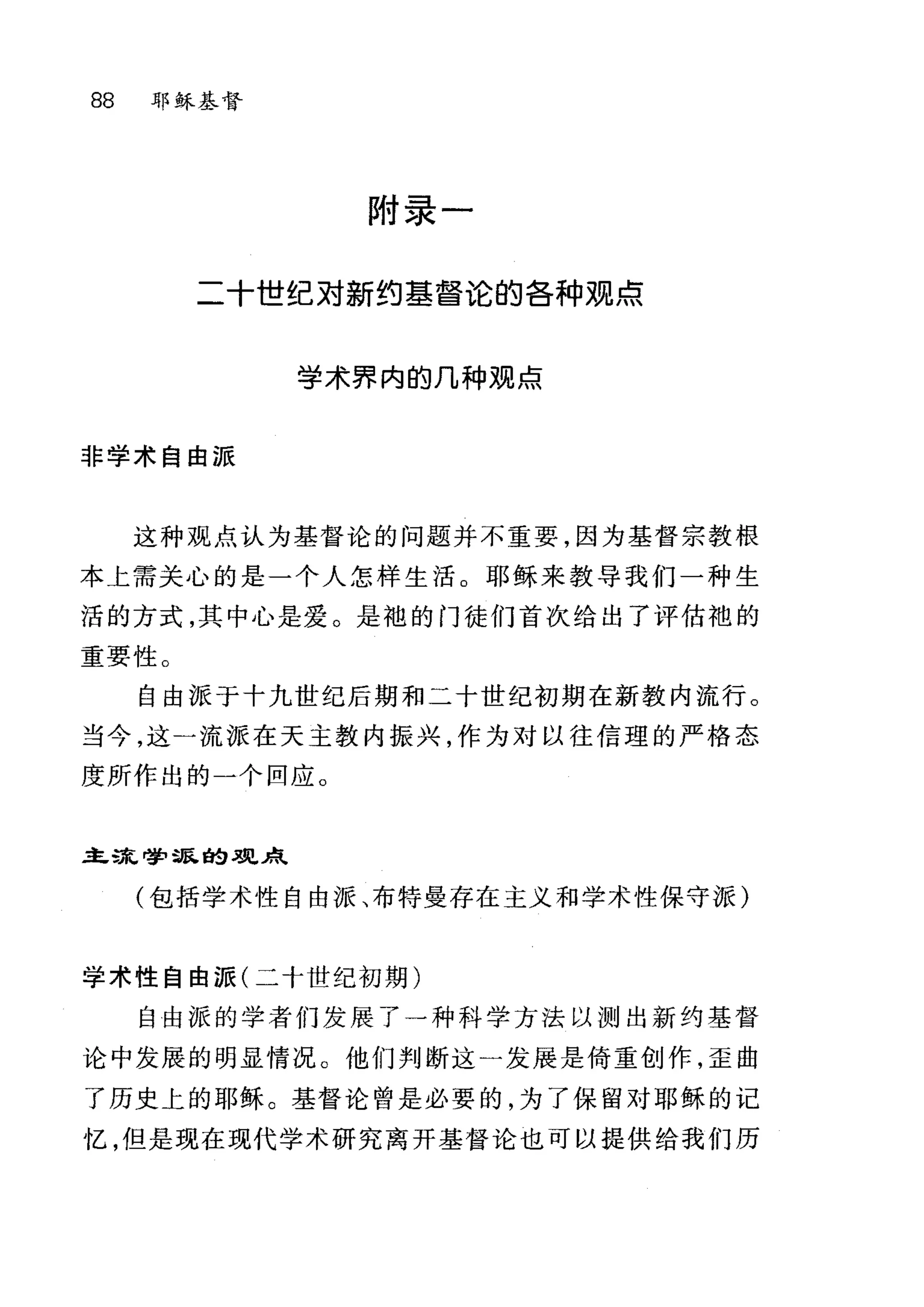 88 耶稣基督
附录一
二十世纪对新约基督论的各种观点
学术界内的几种观点
非学术自由派
这种观点认为基督论的问题并不重要，因为基督宗教根
本上需关心的是一个人怎样生活。耶稣来教导我们一种生
活的方式，其中心是爱。是袍的门徒们首次给出了评估袍的
重要性。
自由派于十九世纪后期和二十世纪初期在新教内流行。
当今，这一流派在天主教内振兴，作为对以往信理的严格态
度所作出的一个回应。
主L荡巳哮'量民自9 .l!!巳采飞
(包括学术性自由派、布特曼存在主义和学术性保守派)
学术性自由派(二十世纪初期)
自由派的学者们发展了一种科学方法以测出新约基督
论中发展的明显情况。他们判断这一发展是倚重创作，歪曲
了历史上的耶稣。基督论曾是必要的，为了保留对耶稣的记
忆，但是现在现代学术研究离开基督论也可以提供给我们历
 