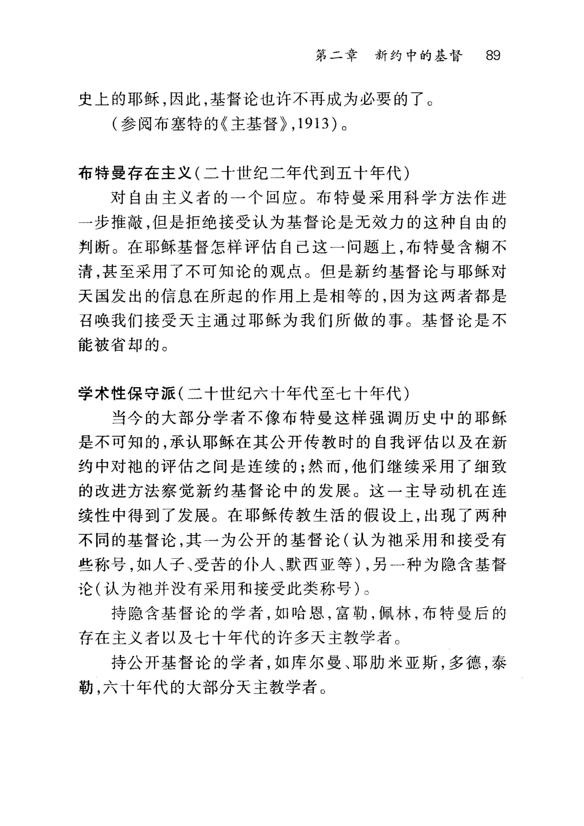 第二章 新约中的基督 89
史上的耶稣，因此，基督论也许不再成为必要的了 O
(参阅布塞特的《主基督}， 1913) 。
布特曼存在主义(二十世纪二年代到五十年代)
对自由主义者的一个回应。布特曼采用科学方法作进
一步推敲，但是拒绝接受认为基督论是无效力的这种自由的
判断。在耶稣基督怎样评估自己这一问题上，布特曼含糊不
清，甚至采用了不可知论的观点。但是新约基督论与耶稣对
天国发出的信息在所起的作用上是相等的，因为这两者都是
召唤我们接受天主通过耶稣为我们所做的事。基督论是不
能被省却的。
学术性保守派(二十世纪六十年代至七十年代)
当今的大部分学者不像布特曼这样强调历史中的耶稣
是不可知的，承认耶稣在其公开传教时的自我评估以及在新
约中对袍的评估之间是连续的;然而，他们继续采用了细致
的改进方法察觉新约基督论中的发展。这一主导动机在连
续性中得到了发展。在耶稣传教生活的假设上，出现了两种
不同的基督论，其一为公开的基督论(认为袖采用和接受有
些称号，如人子、受苦的仆人、默西亚等) ，另一种为隐含基督
论(认为袖并没有采用和接受此类称号)。
持隐含基督论的学者，如哈恩，富勒，佩林，布特曼后的
存在主义者以及七十年代的许多天主教学者 C
持公开基督论的学者，如库尔曼、耶肋米亚斯，多德，泰
勒，六十年代的大部分天主教学者。
 