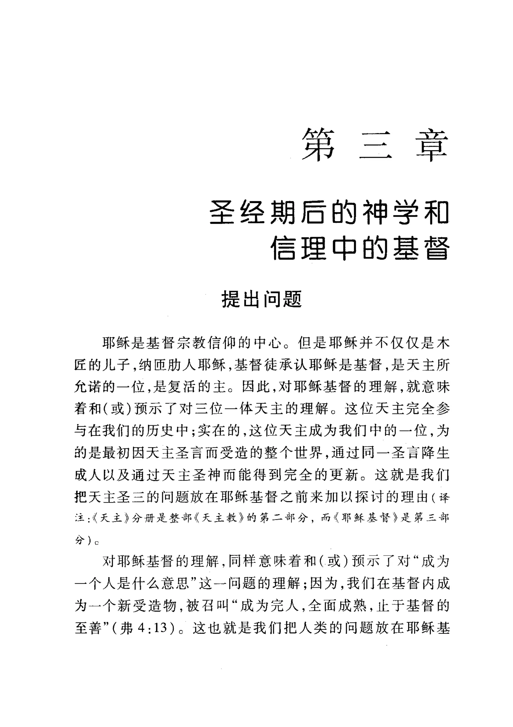 第
二也
早
圣经期后的神学和
信理申的基督
提出问题
耶稣是基督宗教信仰的中心。但是耶稣并不仅仅是木
匠的儿子，纳臣肋人耶稣，基督徒承认耶稣是基督，是天主所
允诺的一位，是复活的主。因此，对耶稣基督的理解，就意味
着和(或)预示了对三位一体天主的理解 O 这位天主完全参
与在我们的历史中;实在的，这位天主成为我们中的一位，为
的是最初因天主圣言而受造的整个世界，通过问一圣言降生
成人以及通过天主圣神而能得到完全的更新。这就是我们
把天主圣三的问题放在耶稣基督之前来加以探讨的理由(译
;主:<<天主}分册是整部〈天主教》的第二部分，而〈耳F 稣基督}是第三部
分) c
对耶稣基督的理解，同样意味着和(或)预示了对"成为
一个人是什么意思"这一问题的理解;因为，我们在基督内成
为一个新受造物，被召叫"成为完人，全面成熟，止于基督的
至善" (弗 4: 13) 。这也就是我们把人类的问题放在耶稣基
 