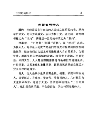 主要名词牌义 3
主;要毡甸事擎儿
盟约 圣经是天主与自己的人民结立盟约的约书，原为
希伯来文，先译为希腊文，后译为拉丁文。讲述前一盟约的
书称之为"旧约"，讲述后一盟约的书谓之为"新约"。
巴斯卦 "巴斯卦"意谓"逾越"，即"经过"之意。
为犹太人，每年最大的庆节是他们的祖先与梅瑟共同庆祝的
逾越节:纪念他们由为奴之地而逾越进入自由的家乡。为基
督徒，逾越节是庆祝耶稣的逾越，由这世上逾越，死而复
活，回归天父。人人都应跟随基督过与袍相似的逾越生活。
件件圣事，尤其圣洗和圣体圣事，都是庆祝这只能在死后才
完全实现的逾越节。
穷人穷人是缺少生活所需金钱、健康、家庭和朋友的
人，即受压迫、有残疾、受痛苦、受蔑视的人。几时他们向
天主哀号诉苦，寄望于天主，圣经就称他们是"上主的穷
人"。他们是安贫乐道，不贪恋世物，天主特别宠爱的人。
 