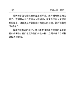 102 天道人语·新约
受诱的事迹与受洗的事迹互相呼应:父声明耶稣是袍的
爱子，而耶稣由自己方面也立即回应，肯定自己对父坚定不
移的爱慕，因此袖立即感到父对袖忠实的扶助，派天使前来
"服侍袍"。
阅读两事相连的叙述，就不难看出对新近受洗的基督徒
提出的警告:他们也应如他们的主一样，立刻准备自己对抗
试探者的袭击。
 
