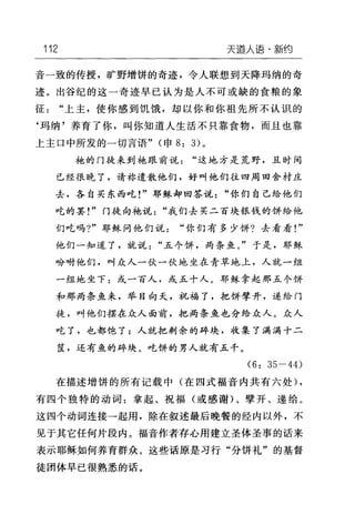 112 天道人i吾·新约
音一致的传授，旷野增饼的奇迹，令人联想到天降玛纳的奇
迹。出谷纪的这一奇迹早已认为是人不可或缺的食粮的象
征"上主，使你感到饥饿，却以你和你祖先所不认识的
‘玛纳'养育了你，叫你知道人生活不只靠食物，而且也靠
上主口中所发的一切言语" (申 8: 3) 。
袍的门徒来到她跟前说"这地方是荒野，且时间
已经很晚了，请称遣散他们，好叫他们往四周田舍村庄
去，各自买东西吃!"耶稣却回答说"你们自己给他们
吃的罢!"门徒向袍说"我们去买二百块银钱的饼给他
们吃吗?"耶稣问他们说"你们有多少饼?去看看!"
他们一知道了，就说"五个饼，两条鱼。"于是，耶稣
吩咐他们，叫众人一伙一伙地坐在青草地上，人就一组
一纽地坐下:或一百人，或五十人。耶稣拿起那五个饼
和那两条鱼来，举目向天，祝福了，把饼牵开，递给门
徒，叫他们摆在众人面前，把两条鱼也分给众人。众人
吃了，也都饱了;人就把剩余的碎块，收集了满满十二
筐，还有鱼的碎块。吃饼的男人就有五千。
(6: 35-44)
在描述增饼的所有记载中(在四式福音内共有六处) ,
有四个独特的动词:拿起、祝福(或感谢)、壁开、递给。
这四个动词连接→起用，除在叙述最后晚餐的经内以外，不
见于其它任何片段内。福音作者存心用建立圣体圣事的话来
表示耶稣如何养育群众。这些话原是习行"分饼礼"的基督
徒团体早已很熟悉的话。
 