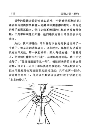 114 天道人i吾·新约
福音的编撰者是否有意以这唯一个饼暗示耶稣自己?
袍劝告他们提防法利塞人的酵母和黑落德的酵母，即他们
的敌手的邪恶偏向，但门徒们不想别的只想自己没有带食
粮，于是耶稣叫他们知道，他们还没有看出增饼所表示的
意义。
为此，就不难明白，马尔谷何以在此处叙述治好了一
个瞎子，但是在四式福音内，只有此处，耶稣的行动看来
没有立即见效。第一次行动后，那人奇怪地说"我看见
人，见他们好像树木在行走'气必须耶稣再到场，瞎子才完
全好了"能清清楚楚看见一切"。相继而来的伯多禄也是
这样，得见了一点关于耶稣奥迹的事就说"称是默西亚"
但立即就发现他离清楚看见还相当远;只有在再一回合，
在逾越的光照下，他才认出默西亚是被钉在十字架上的
"上主的仆人"。
 