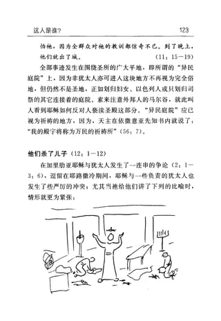 这人是谁? 123
怕袍，因为全群众对袍的教训都惊奇不已。到了晚上，
他们就出了域。 01: 15 一 19)
全部事迹发生在围绕圣所的广大平地，即所谓的"异民
庭院"上，因为非犹太人亦可进入这块地方不再视为完全俗
地，但仍然不是圣地，正如划归妇女、以色列人或只划归司
祭的其它连接着的庭院。素来注意外邦人的马尔谷，就此叫
人看到耶稣如何反对人亵渎圣殿这部分。"异民庭院"应已
视为祈祷的地方，因为，天主在依撒意亚先知书内就说了:
"我的殿宇将称为万民的祈祷所" (56: 7)。
他们杀了儿子 02: 1-12)
在加里肋亚耶稣与犹太人发生了一连串的争论 (2: 1-
3: 6) ，逗留在耶路撒冷期间，耶稣与一些负责的犹太人也
发生了些严厉的冲突;尤其当袖给他们讲了下列的比喻时，
情形就更为紧张:
一一一一-蝇句句h…-幽幽'由年-
 
