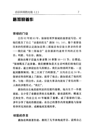 启示异邦的光明(上) 7
am田雪白E
保禄的门徒
公历 62 年到 63 年，保禄给哥罗森城的基督徒写信，对
他们提及了自己"亲爱的医生"路加 (4: 1 4)。整个基督徒
历来的传授都认定路加是第三部福音和宗徒大事录的作者
我们说"第三部福音"是依据新约通常开列的正经书
目:玛窦、马尔谷、路加。
路加出现于宗徒大事录第 16 章第 10-11 节，自谓说:
"保禄既见了这异象，我们便推知是天主召叫我们给他们宣
传福音，遂立即设法往马其顿去，我们从特洛阿开船，一直
航到撒摩辣刻，第二天到了乃阿颇里。"大约在公元 50 年，
保禄在特洛阿遇上了路加，就带了他去;路加就成了他的同
伴，与他一同合作;从此，宗徒大事录内就有了常见的第一
人称的多数形式"我们"。
路加的出生地是叙利亚的安提约基雅。他出生于一外教
家庭，自少受了希腊世界的文化教育，曾攻读医科，精通文
艺和史学。约在公元 40 年版依了基督，成了保禄的门徒，
多年分享了他的传教经验，在自己的著作内常流露他与保禄
作伴所见到的事，或赖他而发现的事。
双层的序言
路加在两部著作前，都用了几节来构成序言，说明自己
 