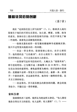 156 天逼人i吾·新约
量昌 f壶回信回剖面
(第 7 章)
现在"论到你们信上所写的事" (7: 1)。格林多人询问
保禄关于他们的不同生活景况，如夫妻、鲸寡、未婚、独身
的意见。保禄在信上提出的答复相当详细，但若不事先了解
一些细则，就难免会误解他的原意:
一一一保禄元意在此作一套完整的婚姻神学或婚姻灵修，
他只不过答复向他提出的一些问题。
一一在这一章全章内，保禄很细心指出，在什么情形
下，他传授的是"主的教训"，在什么情形下，他没有接受
任何特殊启示，只不过说出他本人的意见。
一-在保禄写这封书信的时代，大概认为"基督再来"，
即今世的终结，已为期不远(参阅第 26 及 29 两节) :因而
生活出身份的重要性，难免显得更为相对;但宗徒格外强调
的，是婚姻不是唯一答复天主召唤的方式。基督一来，就展
开一个新的世界，在这新世界里，独身有一独特的价值:是
天主王国的标志。
一一一在这章内，并不谈及教会内职务的问题。教会的独
身法令，不能以这一章作根据。
金科玉律
保禄乘机再三说明，他所认为的金科玉律是"每人都有
他各自得自天主的恩宠:有人这样，有人那样" (7: 7) …
 