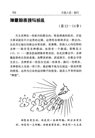 168 天道人i吾·新约
军'目回毒 1m 与结i!iL
(第 12-14章)
天主圣神在→些新兴的教会内，很表现袍的临在。宗徒
大事录就有不少这类的记载。这情形在格林多这→教会内，
比在其它地区的教会内更活跃、更沸腾。坚强人心内信仰的
圣神一一除非受圣神感动，也没有一个能说:耶稣是主
(1 2: 3) 二一使全信众团体非常灵活。在礼仪聚会中，圣神
激起某些自发的表现，如赞美祈祷，讲说预言。在教会寻常
生活上，圣神要求一些信友完成一些事务，操行→些职务。
圣神委托人完成一项工作，就必赐予他为完成这→使命所需
的恩宠。这些为公众利益而赐予的恩宠，就是人平常所说的
"神恩"。
神恩虽有区别，却是同一圣神所赐;职分虽有区
别，却是同一主所赐;功效虽有区别，却是同一天主在
 