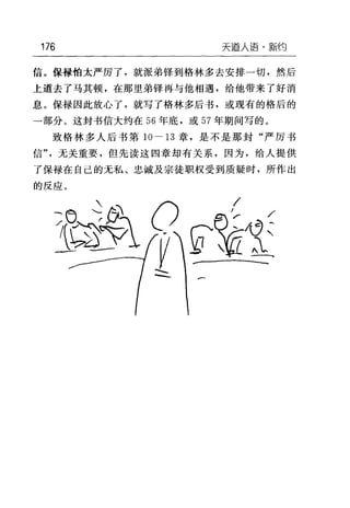 176 天逼人语·新约
信。保禄怕太严厉了，就派弟锋到格林多去安排一切，然后
上道去了马其顿，在那里弟锋再与他相遇，给他带来了好消
息。保禄因此放心了，就写了格林多后书，或现有的格后的
→部分。这封书信大约在 56 年底，或 57 年期间写的。
致格林多人后书第 10-13 章，是不是那封"严厉书
信"，无关重要，但先读这四章却有关系，因为，给人提供
了保禄在自己的无私、忠诚及宗徒职权受到质疑时，所作出
的反应。
/
r
巳
也
一
f
t
产
ο
们

二
万
G
J
 