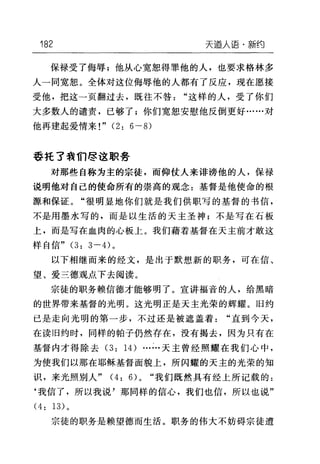 182 天逼人语·新约
保禄受了侮辱;他从心宽恕得罪他的人，也要求格林多
人一同宽恕。全体对这位侮辱他的人都有了反应，现在愿接
受他，把这一页翻过去，既往不咎"这样的人，受了你们
大多数人的谴责，已够了;你们宽恕安慰他反倒更好……对
他再建起爱情来!" (2: 6 一 8)
季托了我们尽这职务
对那些自称为主的宗徒，而仰仗人来诽谤他的人，保禄
说明他对自己的使命所有的崇高的观念:基督是他使命的根
源和保证。"很明显地你们就是我们供职写的基督的书信，
不是用墨水写的，而是以生活的天主圣神;不是写在石板
上，而是写在血肉的心板上。我们藉着基督在天主前才敢这
样自信" (3: 3 一的。
以下相继而来的经文，是出于默想新的职务，可在信、
望、爱三德观点下去阅读。
宗徒的职务赖信德才能够明了。宣讲福音的人，给黑暗
的世界带来基督的光明。这光明正是天主光荣的辉耀。 18 约
已是走向光明的第一步，不过还是被遮盖着"直到今天，
在读旧约时，同样的帕子仍然存在，没有揭去，因为只有在
基督内才得除去 (3: 14) ……天主曾经照耀在我们心中，
为使我们以那在耶稣基督面貌上，所闪耀的天主的光荣的知
识，来光照别人" (4: 6>0 "我们既然具有经上所记载的:
‘我信了，所以我说'那同样的信心，我们也信，所以也说"
(4: 13) 。
宗徒的职务是赖望德而生活。职务的伟大不妨碍宗徒遭
 