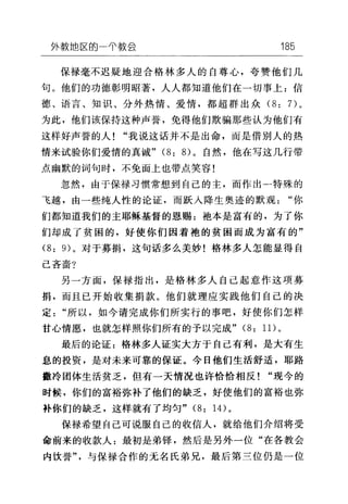 外敷出区的一千款会 185
保禄毫不迟疑地迎合格林多人的自尊心，夸赞他们几
句。他们的功德彰明昭著，人人都知道他们在一切事上:信
德、语言、知识、分外热情、爱情，都超群出众 (8: 7)。
为此，他们该保持这种声誉，免得他们欺骗那些认为他们有
这样好声誉的人"我说这话并不是出命，而是借别人的热
情来试验你们爱情的真诚" (8: 8) 。自然，他在写这几行带
点幽默的词句时，不免面上也带点笑容!
忽然，由于保禄习惯常想到自己的主，而作出一特殊的
飞越，由一些纯人性的论证，而跃人降生奥迹的默观"你
们都知道我们的主耶稣基督的恩赐:袍本是富有的，为了你
们却成了贫困的，好使你们因着袍的贫困而成为富有的"
(8: 的。对于募捐，这句话多么美妙!格林多人怎能显得自
己吝啬?
另一方面，保禄指出，是格林多人自己起意作这项募
捐，而且已开始收集捐款。他们就理应实践他们自己的决
定"所以，如今请完成你们所实行的事吧，好使你们怎样
甘心情愿，也就怎样照你们所有的予以完成" (8: 1 1)。
最后的论证:格林多人证实大方于自己有利，是大有生
息的投资，是对未来可靠的保证。今日他们生活舒适，耶路
撒冷团体生活贫乏，但有一天情况也许恰恰相反! "现今的
时候，你们的富裕弥补了他们的缺乏，好使他们的富裕也弥
补你们的缺乏，这样就有了均匀" (8: 14) 。
保禄希望自己可说服自己的收信人，就给他们介绍将受
命前来的收款人:最初是弟锋，然后是另外一位"在各教会
内饮誉"，与保禄合作的无名氏弟兄，最后第兰位仍是一位
 